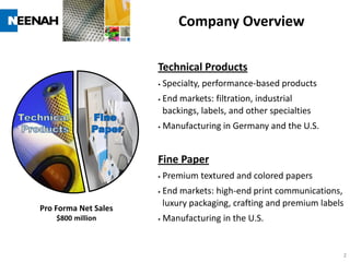 Company Overview

                      Technical Products
                         Specialty, performance-based products
                         End markets: filtration, industrial
                          backings, labels, and other specialties
                         Manufacturing in Germany and the U.S.


                      Fine Paper
                         Premium textured and colored papers
                         End markets: high-end print communications,
                          luxury packaging, crafting and premium labels
Pro Forma Net Sales
    $800 million         Manufacturing in the U.S.


                                                                      2
 