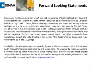 Forward Looking Statements

Statements in this presentation which are not statements of historical fact are “forward-
looking statements” within the “safe harbor”' provision of the Private Securities Litigation
Reform Act of 1995. These forward-looking statements are based on the information
available to, and the expectations and assumptions deemed reasonable by, Neenah Paper,
Inc. at the time this presentation was made. Although Neenah Paper believes that the
assumptions underlying such statements are reasonable, it can give no assurance that they
will be attained. Factors that could cause actual results to differ materially from
expectations include the risks detailed in the section “Risk Factors” in the Company’s most
recent Form 10-K and SEC filings.

In addition, the company may use certain figures in this presentation that include non-
GAAP financial measures as defined by SEC regulations. As required by those regulations,
a reconciliation of these measures to what management believes are the most directly
comparable GAAP measures would be included as an appendix to this presentation and
posted on the company’s web site at www.neenah.com


                                                                                               23
 