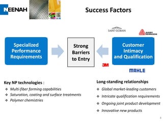 Success Factors



     Specialized                       Strong                   Customer
    Performance                       Barriers                   Intimacy
    Requirements                      to Entry               and Qualification



Key NP technologies :                             Long-standing relationships
 Multi-fiber forming capabilities                   Global market-leading customers
 Saturation, coating and surface treatments         Intricate qualification requirements
 Polymer chemistries
                                                     Ongoing joint product development
                                                     Innovative new products
                                                                                             8
 