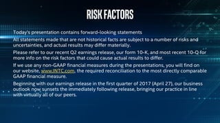 Riskfactors
Today’s presentation contains forward-looking statements
All statements made that are not historical facts are subject to a number of risks and
uncertainties, and actual results may differ materially.
Please refer to our recent Q2 earnings release, our form 10-K, and most recent 10-Q for
more info on the risk factors that could cause actual results to differ.
If we use any non-GAAP financial measures during the presentations, you will find on
our website, www.INTC.com, the required reconciliation to the most directly comparable
GAAP financial measure.
Beginning with our earnings release in the first quarter of 2017 (April 27), our business
outlook now sunsets the immediately following release, bringing our practice in line
with virtually all of our peers.
 