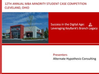 12TH ANNUAL MBA MINORITY STUDENT CASE COMPETITION
CLEVELAND, OHIO
Presenters
Alternate Hypothesis Consulting
Success in the Digital Age:
Leveraging KeyBank’s Branch Legacy
 