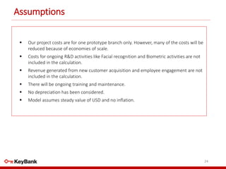 Assumptions
24
 Our project costs are for one prototype branch only. However, many of the costs will be
reduced because of economies of scale.
 Costs for ongoing R&D activities like Facial recognition and Biometric activities are not
included in the calculation.
 Revenue generated from new customer acquisition and employee engagement are not
included in the calculation.
 There will be ongoing training and maintenance.
 No depreciation has been considered.
 Model assumes steady value of USD and no inflation.
 