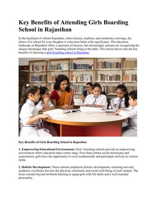 Key Benefits of Attending Girls Boarding
School in Rajasthan
In the heartland of vibrant Rajasthan, where history, tradition, and modernity converge, the
choice of a school for your daughter is a decision laden with significance. The education
landscape in Rajasthan offers a spectrum of choices, but increasingly, parents are recognizing the
unique advantages that girls’ boarding schools bring to the table. This article delves into the key
benefits of choosing a girls boarding school in Rajasthan.
Key Benefits of Girls Boarding School in Rajasthan
1. Empowering Educational Environment: Girls’ boarding schools provide an empowering
environment where education takes center stage. Free from certain social stereotypes and
expectations, girls have the opportunity to excel academically and participate actively in various
fields.
2. Holistic Development: These schools emphasize holistic development, nurturing not only
academic excellence but also the physical, emotional, and social well-being of each student. The
focus extends beyond textbook learning to equip girls with life skills and a well-rounded
personality.
 