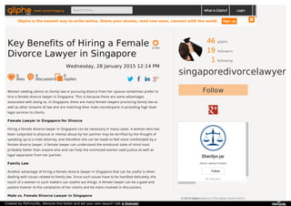 46 gliphs
19 followers
1 following
singaporedivorcelawyer
Follow
Sherilyn jar
Gloria James-Civetta
43 followers
Follow
© 2015 Glipho About us The Glipho Team Terms
Women seeking advice on family law or pursuing divorce from her spouse sometimes prefer to
hire a female divorce lawyer in Singapore. This is because there are some advantages
associated with doing so. In Singapore, there are many female lawyers practicing family law as
well as other streams of law and are matching their male counterparts in providing high level
legal services to clients.
Female Lawyer in Singapore for Divorce
Hiring a female divorce lawyer in Singapore can be necessary in many cases. A woman who has
been subjected to physical or mental abuse by her partner may be terrified by the thought of
speaking up to a male attorney, and therefore she can be made to feel more comfortable by a
female divorce lawyer. A female lawyer can understand the emotional state of mind most
probably better than anyone else and can help the victimized women seek justice as well as
legal separation from her partner.
Family Law
Another advantage of hiring a female divorce lawyer in Singapore that can be useful is when
dealing with issues related to family law. Since such issues have to be handled delicately, the
touch of a woman in such matters can soothe out things. A female lawyer can be a good and
patient listener to the complaints of her clients and be more involved in discussions.
Male vs. Female Divorce Lawyer in Singapore
2 min
Key Benefits of Hiring a Female
Divorce Lawyer in Singapore
Wednesday, 28 January 2015 12:14 PM
0
likes
0
discussions
0
replies
meet social blogging Search here... What is Glipho? Login
Glipho is the easiest way to write online. Share your stories, read new ones, connect with the world. Sign up
Created by PDFmyURL. Remove this footer and set your own layout? Get a license!
 