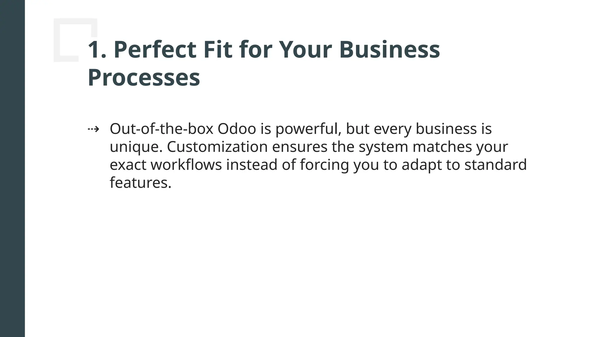 1. Perfect Fit for Your Business
Processes
⇢ Out-of-the-box Odoo is powerful, but every business is
unique. Customization ensures the system matches your
exact workflows instead of forcing you to adapt to standard
features.
 