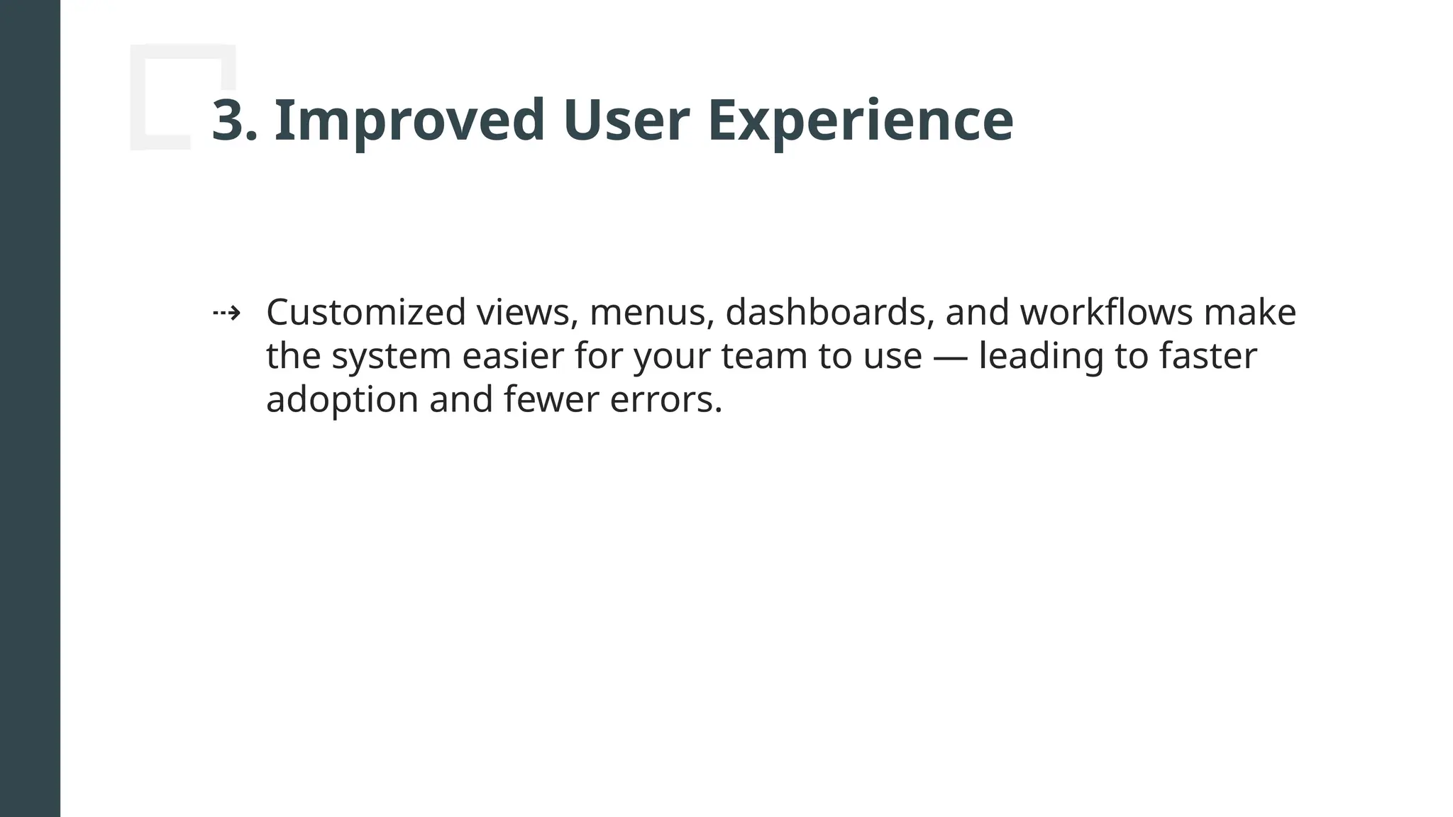 3. Improved User Experience
⇢ Customized views, menus, dashboards, and workflows make
the system easier for your team to use — leading to faster
adoption and fewer errors.
 