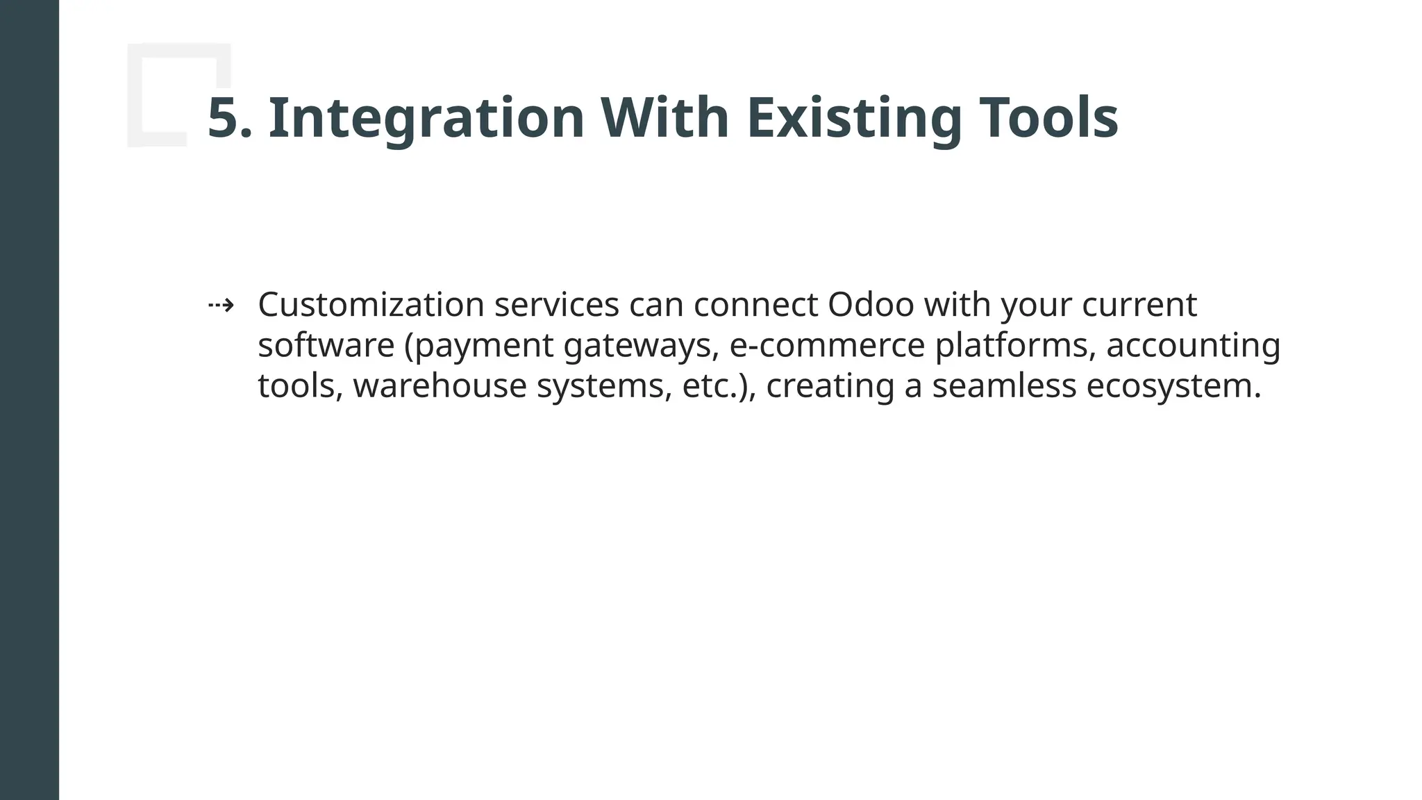 5. Integration With Existing Tools
⇢ Customization services can connect Odoo with your current
software (payment gateways, e-commerce platforms, accounting
tools, warehouse systems, etc.), creating a seamless ecosystem.
 
