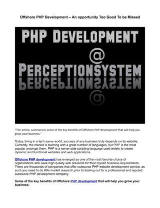 Offshore PHP Development – An opportunity Too Good To be Missed




“The article, summarizes some of the key benefits of Offshore PHP development that will help you
grow your business.”

Today, living in a tech savvy world, success of any business truly depends on its website.
Currently, the market is teeming with a great number of languages, but PHP is the most
popular amongst them. PHP is a server side scripting language used widely to create
dynamic and functional websites and web applications.

Offshore PHP development has emerged as one of the most favorite choice of
organizations who seek high quality web solutions for their myriad business requirements.
There are thousands of companies that offer outsource PHP website development service, as
such you need to do little market research,prior to looking out for a professional and reputed
outsource PHP development company.

Some of the key benefits of Offshore PHP development that will help you grow your
business:
 
