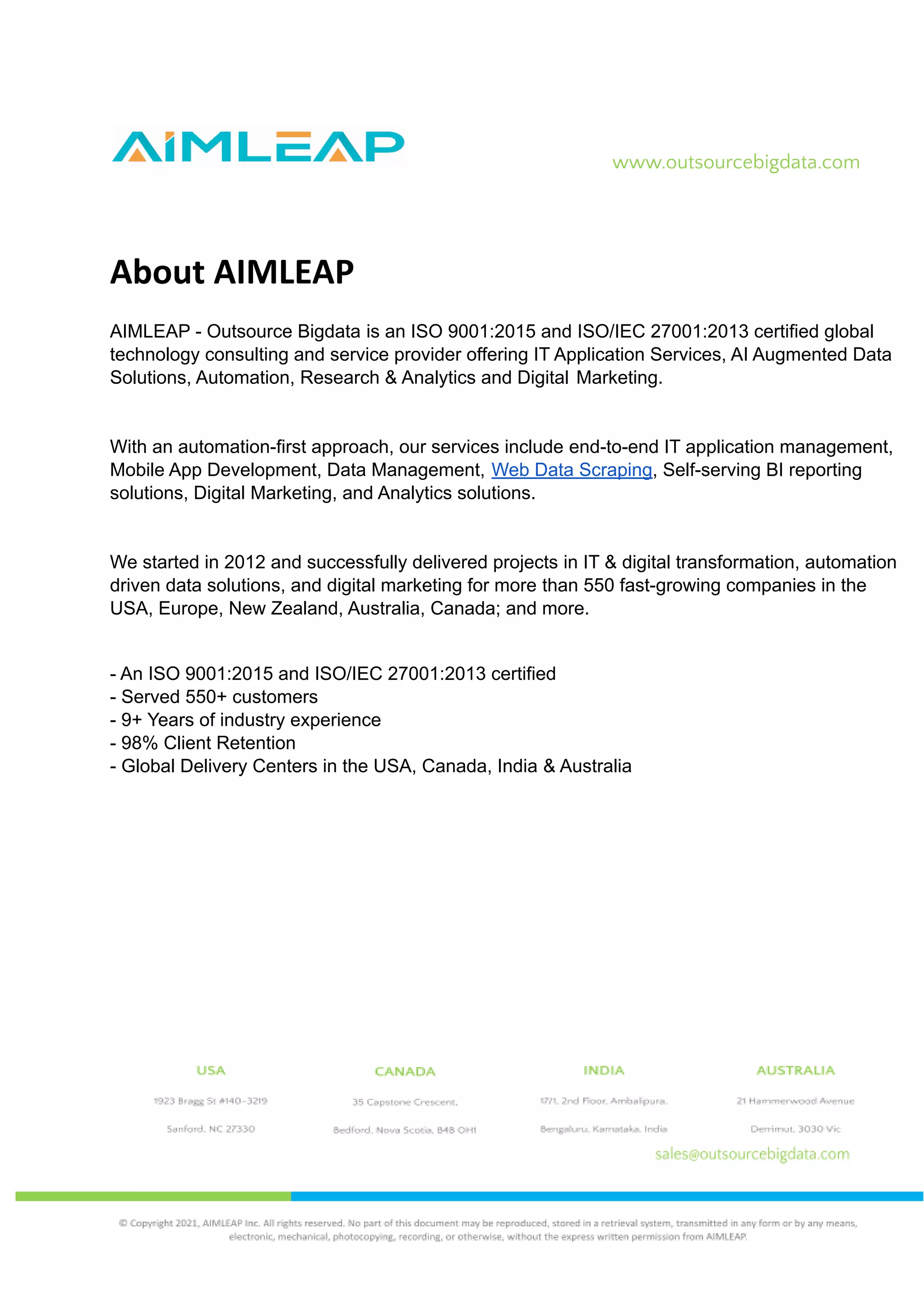 www.outsourcebigdata.com
About AIMLEAP
AIMLEAP - Outsource Bigdata is an ISO 9001:2015 and ISO/IEC 27001:2013 certified global
technology consulting and service provider offering IT Application Services, AI Augmented Data
Solutions, Automation, Research & Analytics and Digital Marketing.
With an automation-first approach, our services include end-to-end IT application management,
Mobile App Development, Data Management, Web Data Scraping, Self-serving BI reporting
solutions, Digital Marketing, and Analytics solutions.
We started in 2012 and successfully delivered projects in IT & digital transformation, automation
driven data solutions, and digital marketing for more than 550 fast-growing companies in the
USA, Europe, New Zealand, Australia, Canada; and more.
- An ISO 9001:2015 and ISO/IEC 27001:2013 certified
- Served 550+ customers
- 9+ Years of industry experience
- 98% Client Retention
- Global Delivery Centers in the USA, Canada, India & Australia
 