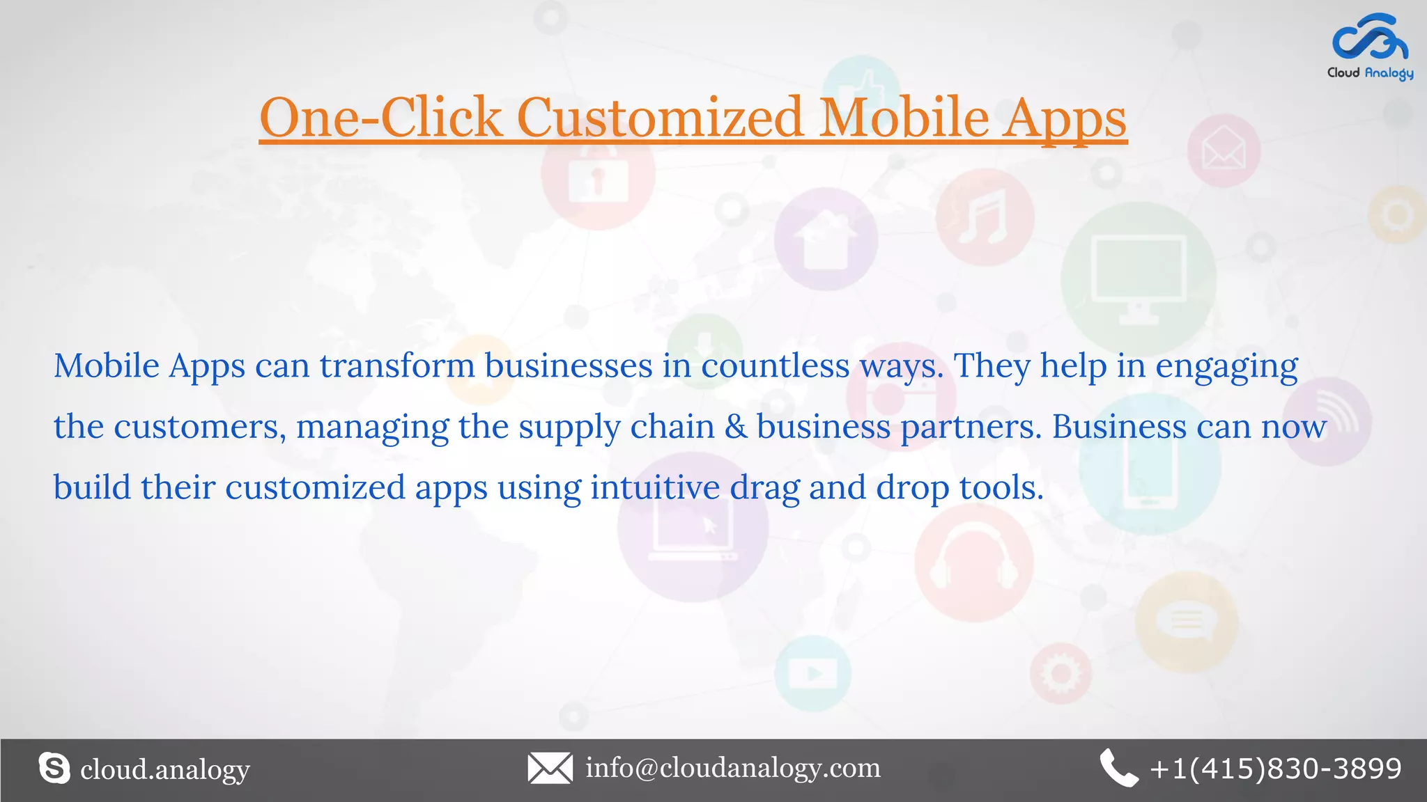 One-Click Customized Mobile Apps
Mobile Apps can transform businesses in countless ways. They help in engaging
the customers, managing the supply chain & business partners. Business can now
build their customized apps using intuitive drag and drop tools.
cloud.analogy info@cloudanalogy.com +1(415)830-3899
 