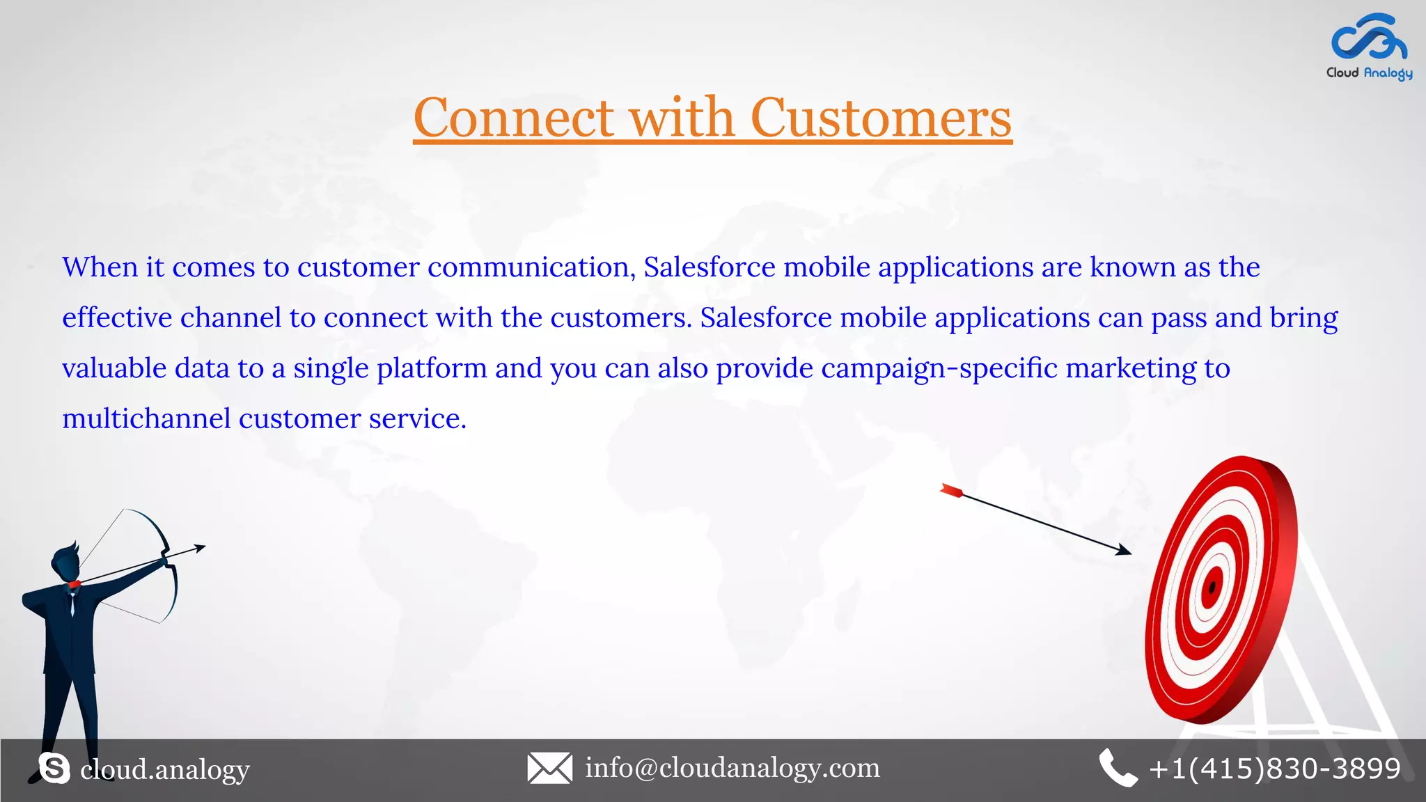 Connect with Customers
When it comes to customer communication, Salesforce mobile applications are known as the
effective channel to connect with the customers. Salesforce mobile applications can pass and bring
valuable data to a single platform and you can also provide campaign-speciﬁc marketing to
multichannel customer service.
cloud.analogy info@cloudanalogy.com +1(415)830-3899
 