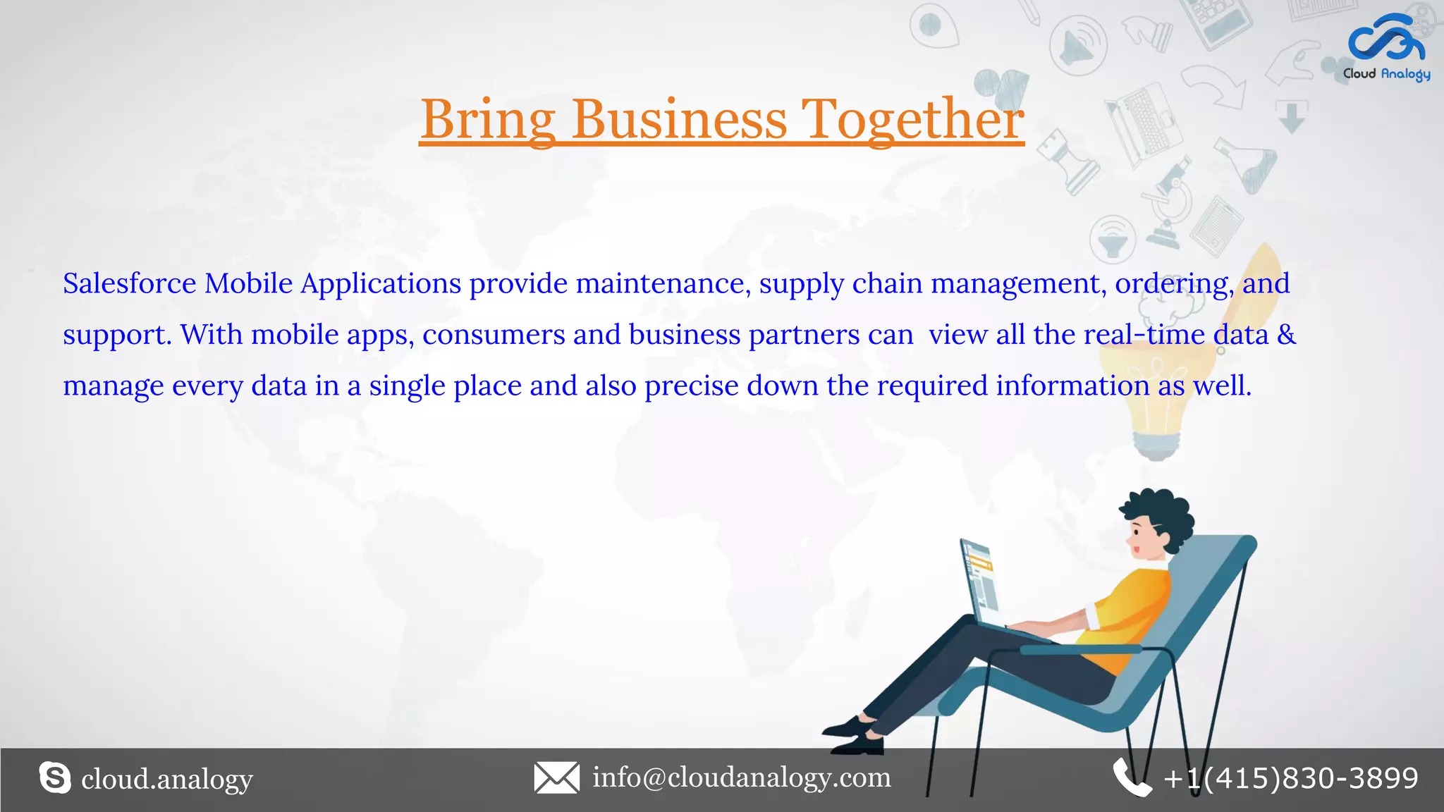 Bring Business Together
Salesforce Mobile Applications provide maintenance, supply chain management, ordering, and
support. With mobile apps, consumers and business partners can view all the real-time data &
manage every data in a single place and also precise down the required information as well.
cloud.analogy info@cloudanalogy.com +1(415)830-3899
 