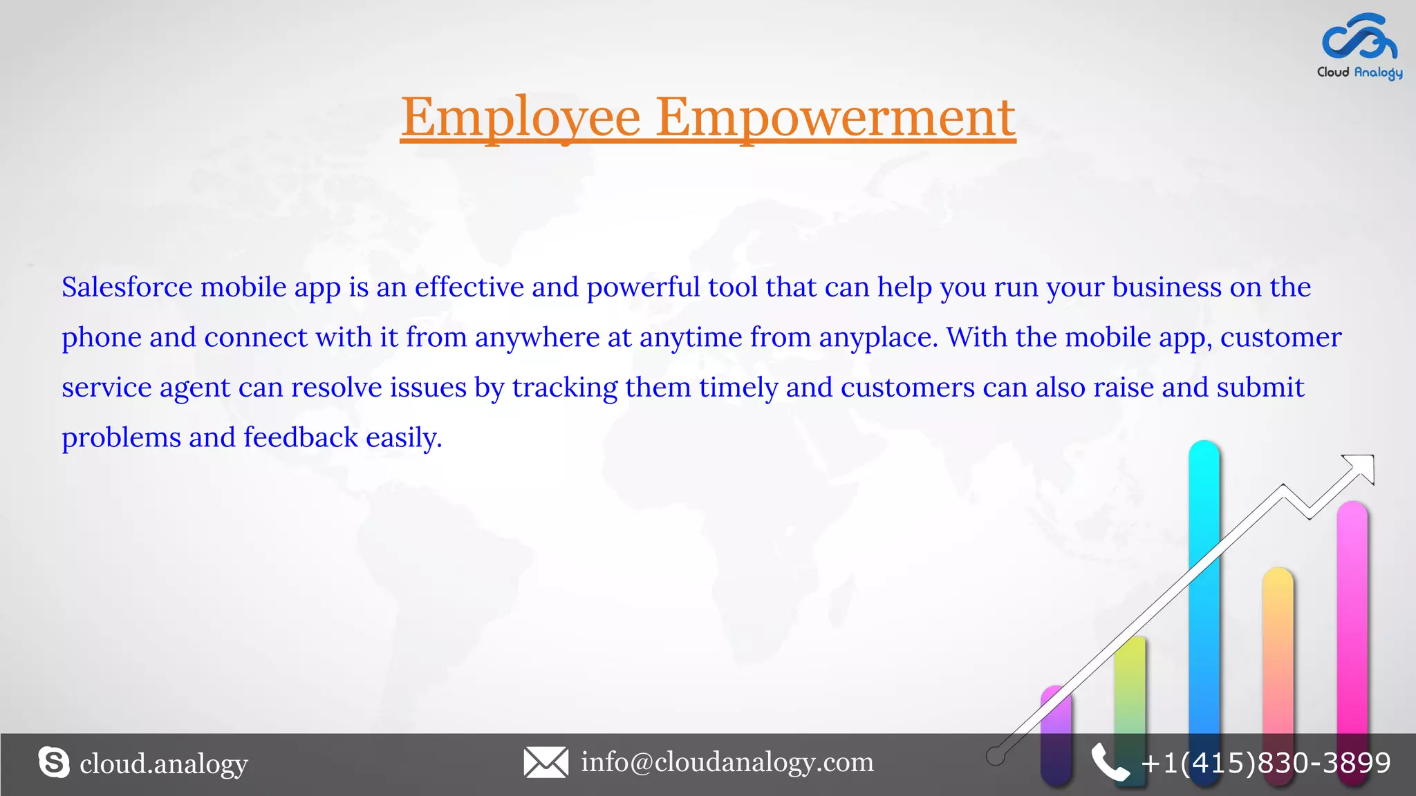 Employee Empowerment
Salesforce mobile app is an effective and powerful tool that can help you run your business on the
phone and connect with it from anywhere at anytime from anyplace. With the mobile app, customer
service agent can resolve issues by tracking them timely and customers can also raise and submit
problems and feedback easily.
cloud.analogy info@cloudanalogy.com +1(415)830-3899
 