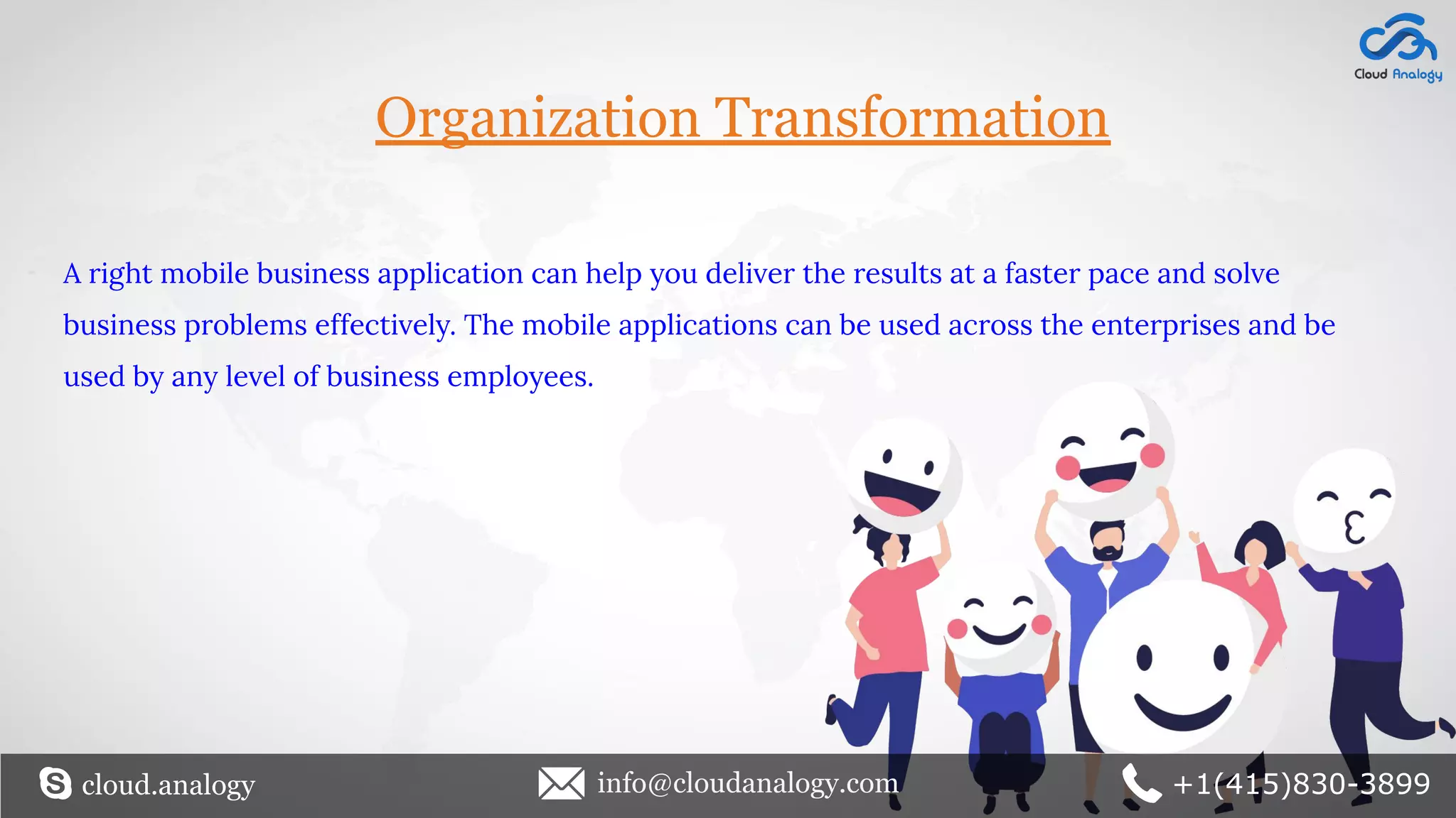 A right mobile business application can help you deliver the results at a faster pace and solve
business problems effectively. The mobile applications can be used across the enterprises and be
used by any level of business employees.
Organization Transformation
cloud.analogy info@cloudanalogy.com +1(415)830-3899
 
