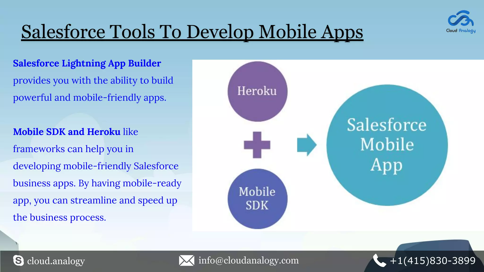 Salesforce Tools To Develop Mobile Apps
Salesforce Lightning App Builder
provides you with the ability to build
powerful and mobile-friendly apps.
Mobile SDK and Heroku like
frameworks can help you in
developing mobile-friendly Salesforce
business apps. By having mobile-ready
app, you can streamline and speed up
the business process.
cloud.analogy info@cloudanalogy.com +1(415)830-3899
 