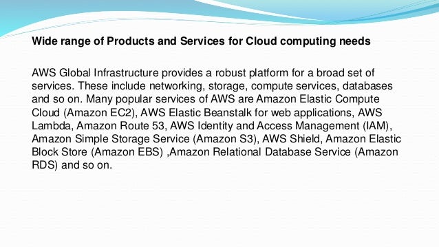 Wide range of Products and Services for Cloud computing needs
AWS Global Infrastructure provides a robust platform for a broad set of
services. These include networking, storage, compute services, databases
and so on. Many popular services of AWS are Amazon Elastic Compute
Cloud (Amazon EC2), AWS Elastic Beanstalk for web applications, AWS
Lambda, Amazon Route 53, AWS Identity and Access Management (IAM),
Amazon Simple Storage Service (Amazon S3), AWS Shield, Amazon Elastic
Block Store (Amazon EBS) ,Amazon Relational Database Service (Amazon
RDS) and so on.
 