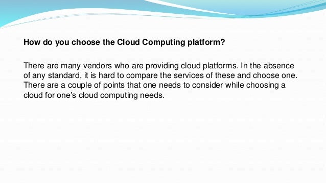 How do you choose the Cloud Computing platform?
There are many vendors who are providing cloud platforms. In the absence
of any standard, it is hard to compare the services of these and choose one.
There are a couple of points that one needs to consider while choosing a
cloud for one’s cloud computing needs.
 