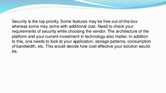 Security is the top priority. Some features may be free out-of-the-box
whereas some may come with additional cost. Need to check your
requirements of security while choosing the vendor. The architecture of the
platform and your current investment in technology also matter. In addition
to this, one needs to look at your application, storage patterns, consumption
of bandwidth, etc. This would decide how cost-effective your solution would
be.
 