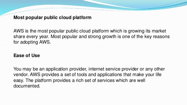 Most popular public cloud platform
AWS is the most popular public cloud platform which is growing its market
share every year. Most popular and strong growth is one of the key reasons
for adopting AWS.
Ease of Use
You may be an application provider, internet service provider or any other
vendor. AWS provides a set of tools and applications that make your life
easy. The platform provides a rich set of services which are well
documented.
 