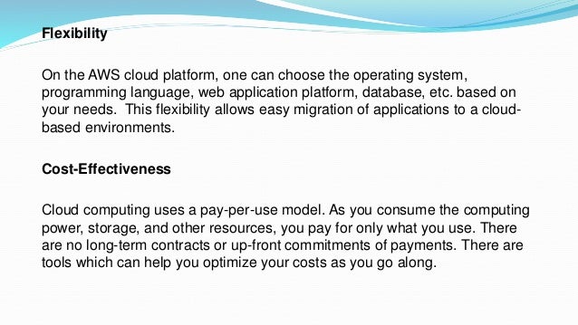 Flexibility
On the AWS cloud platform, one can choose the operating system,
programming language, web application platform, database, etc. based on
your needs. This flexibility allows easy migration of applications to a cloud-
based environments.
Cost-Effectiveness
Cloud computing uses a pay-per-use model. As you consume the computing
power, storage, and other resources, you pay for only what you use. There
are no long-term contracts or up-front commitments of payments. There are
tools which can help you optimize your costs as you go along.
 