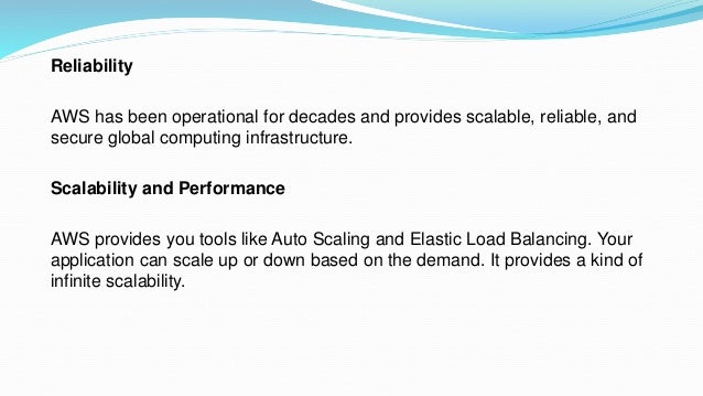 Reliability
AWS has been operational for decades and provides scalable, reliable, and
secure global computing infrastructure.
Scalability and Performance
AWS provides you tools like Auto Scaling and Elastic Load Balancing. Your
application can scale up or down based on the demand. It provides a kind of
infinite scalability.
 