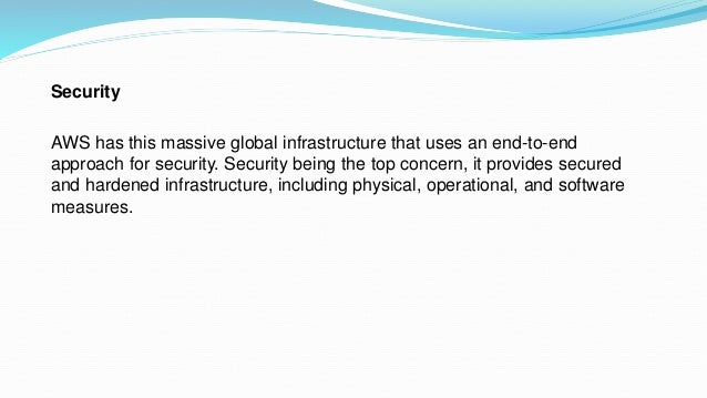 Security
AWS has this massive global infrastructure that uses an end-to-end
approach for security. Security being the top concern, it provides secured
and hardened infrastructure, including physical, operational, and software
measures.
 