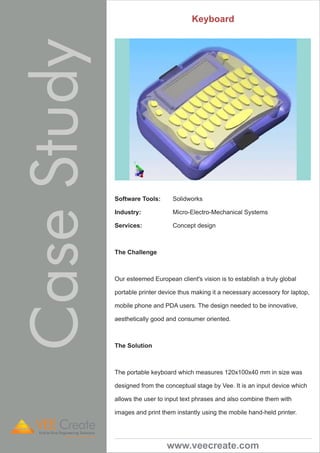 Keyboard 
Software Tools: Solidworks 
Industry: Micro-Electro-Mechanical Systems 
Services: Concept design 
The Challenge 
Our esteemed European client's vision is to establish a truly global 
portable printer device thus making it a necessary accessory for laptop, 
mobile phone and PDA users. The design needed to be innovative, 
aesthetically good and consumer oriented. 
The Solution 
The portable keyboard which measures 120x100x40 mm in size was 
designed from the conceptual stage by Vee. It is an input device which 
allows the user to input text phrases and also combine them with 
images and print them instantly using the mobile hand-held printer. 
www.veecreate.com 
Case Study VEE Create 
End-to-End Engineering Solutions 
A Division of VeeTechnologies 
