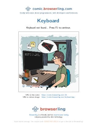 Geeky webcomic about programmers, web developers and browsers.
Keyboard
Keyboard not found... Press F1 to continue.
URL to this comic: https://comic.browserling.com/28
URL to cartoon image: https://comic.browserling.com/keyboard.png
Browserling is a friendly and fun cross-browser testing
company powered by alien technology.
Super-secret message: Use coupon code COMICPDFLING28 to get a discount at Browserling!
 
