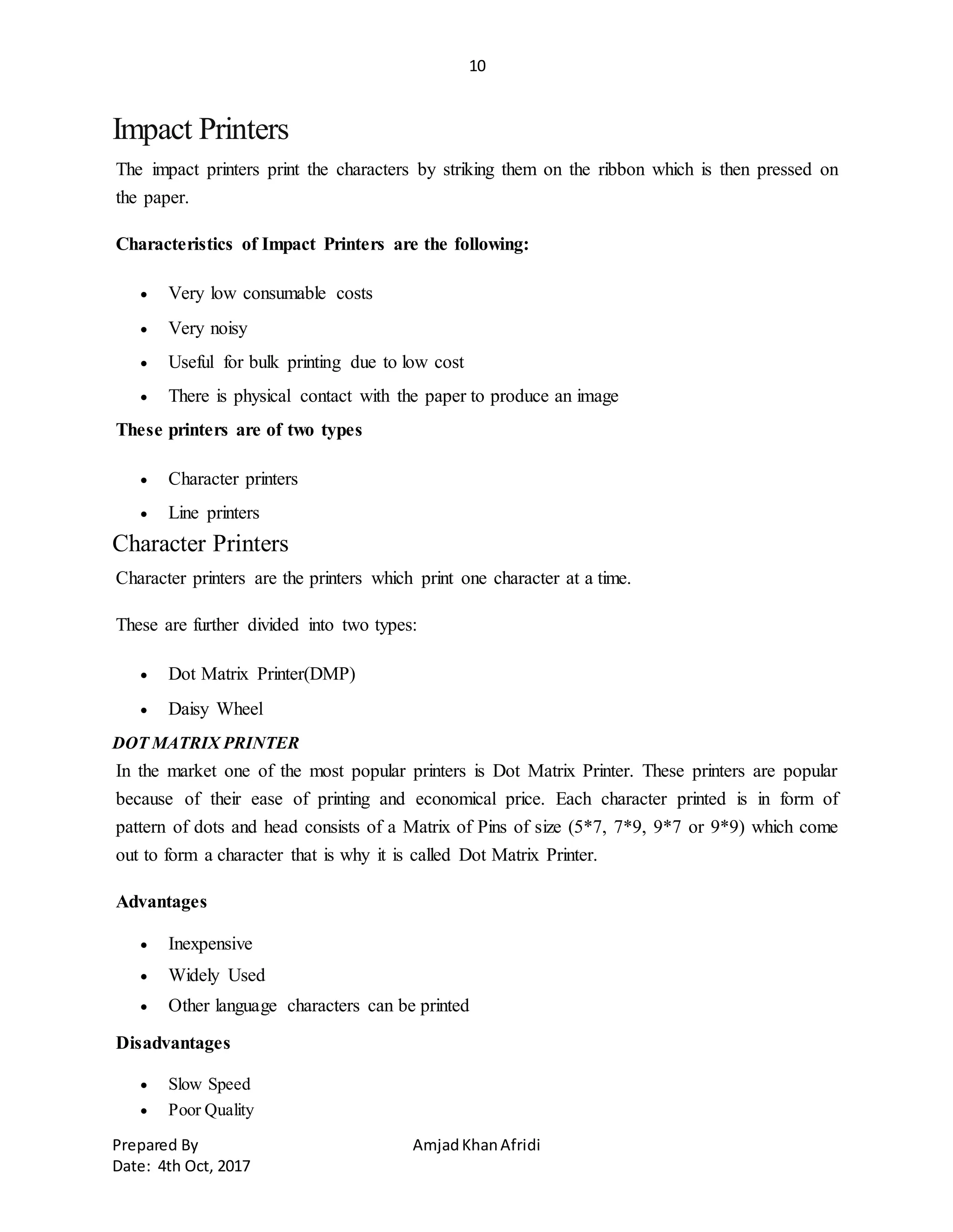 10
Prepared By AmjadKhanAfridi
Date: 4th Oct, 2017
Impact Printers
The impact printers print the characters by striking them on the ribbon which is then pressed on
the paper.
Characteristics of Impact Printers are the following:
 Very low consumable costs
 Very noisy
 Useful for bulk printing due to low cost
 There is physical contact with the paper to produce an image
These printers are of two types
 Character printers
 Line printers
Character Printers
Character printers are the printers which print one character at a time.
These are further divided into two types:
 Dot Matrix Printer(DMP)
 Daisy Wheel
DOT MATRIX PRINTER
In the market one of the most popular printers is Dot Matrix Printer. These printers are popular
because of their ease of printing and economical price. Each character printed is in form of
pattern of dots and head consists of a Matrix of Pins of size (5*7, 7*9, 9*7 or 9*9) which come
out to form a character that is why it is called Dot Matrix Printer.
Advantages
 Inexpensive
 Widely Used
 Other language characters can be printed
Disadvantages
 Slow Speed
 Poor Quality
 