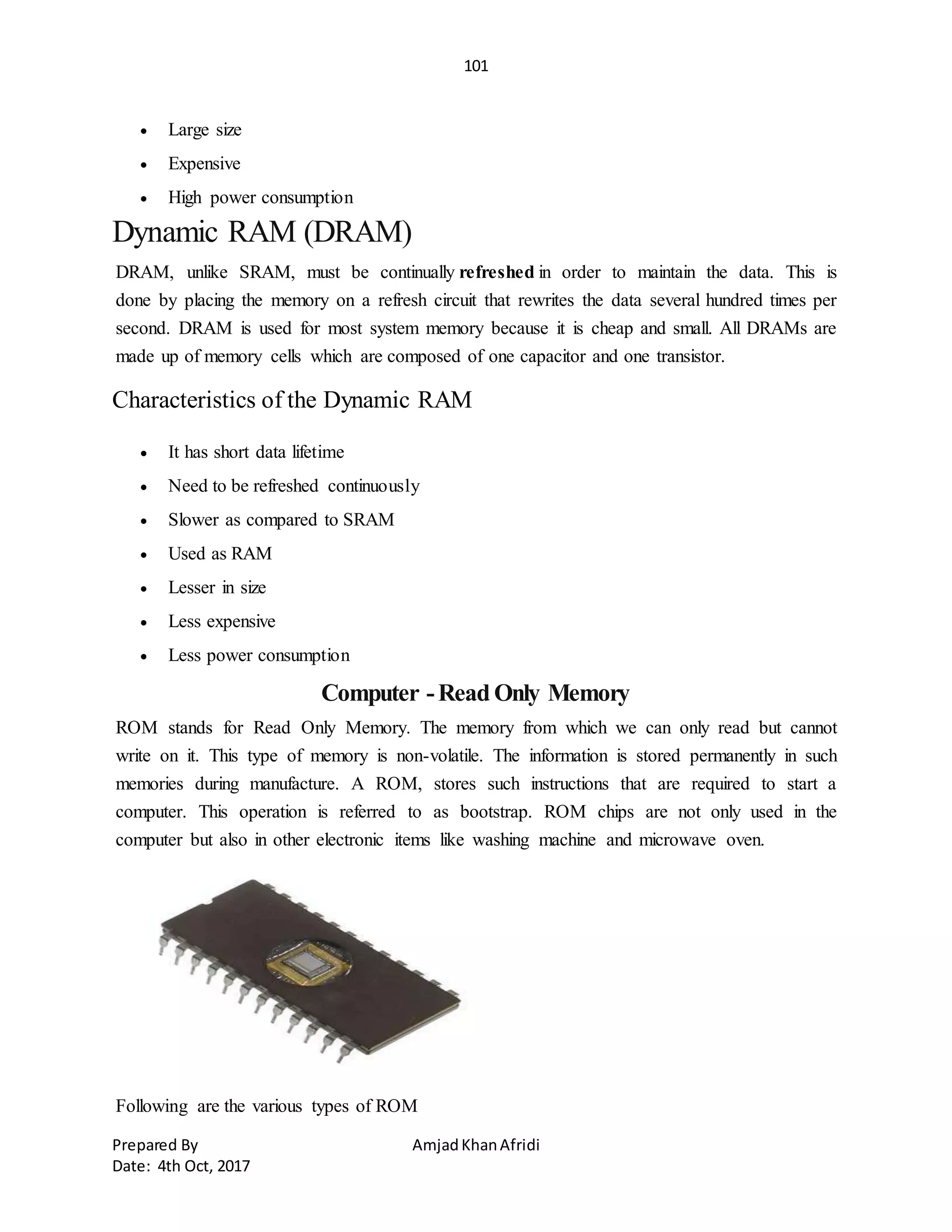 101
Prepared By AmjadKhanAfridi
Date: 4th Oct, 2017
 Large size
 Expensive
 High power consumption
Dynamic RAM (DRAM)
DRAM, unlike SRAM, must be continually refreshed in order to maintain the data. This is
done by placing the memory on a refresh circuit that rewrites the data several hundred times per
second. DRAM is used for most system memory because it is cheap and small. All DRAMs are
made up of memory cells which are composed of one capacitor and one transistor.
Characteristics of the Dynamic RAM
 It has short data lifetime
 Need to be refreshed continuously
 Slower as compared to SRAM
 Used as RAM
 Lesser in size
 Less expensive
 Less power consumption
Computer -Read Only Memory
ROM stands for Read Only Memory. The memory from which we can only read but cannot
write on it. This type of memory is non-volatile. The information is stored permanently in such
memories during manufacture. A ROM, stores such instructions that are required to start a
computer. This operation is referred to as bootstrap. ROM chips are not only used in the
computer but also in other electronic items like washing machine and microwave oven.
Following are the various types of ROM
 