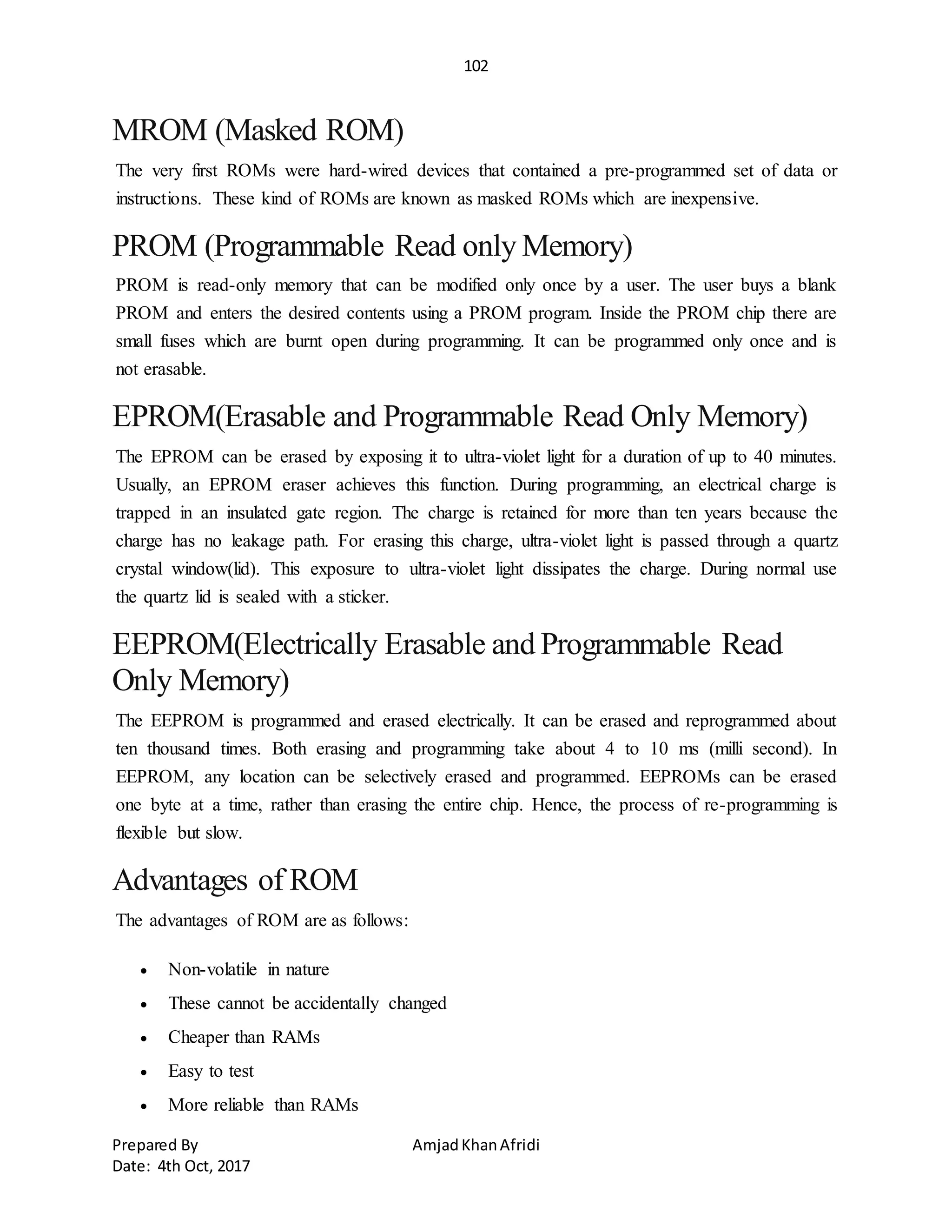 102
Prepared By AmjadKhanAfridi
Date: 4th Oct, 2017
MROM (Masked ROM)
The very first ROMs were hard-wired devices that contained a pre-programmed set of data or
instructions. These kind of ROMs are known as masked ROMs which are inexpensive.
PROM (Programmable Read only Memory)
PROM is read-only memory that can be modified only once by a user. The user buys a blank
PROM and enters the desired contents using a PROM program. Inside the PROM chip there are
small fuses which are burnt open during programming. It can be programmed only once and is
not erasable.
EPROM(Erasable and Programmable Read Only Memory)
The EPROM can be erased by exposing it to ultra-violet light for a duration of up to 40 minutes.
Usually, an EPROM eraser achieves this function. During programming, an electrical charge is
trapped in an insulated gate region. The charge is retained for more than ten years because the
charge has no leakage path. For erasing this charge, ultra-violet light is passed through a quartz
crystal window(lid). This exposure to ultra-violet light dissipates the charge. During normal use
the quartz lid is sealed with a sticker.
EEPROM(Electrically Erasable and Programmable Read
Only Memory)
The EEPROM is programmed and erased electrically. It can be erased and reprogrammed about
ten thousand times. Both erasing and programming take about 4 to 10 ms (milli second). In
EEPROM, any location can be selectively erased and programmed. EEPROMs can be erased
one byte at a time, rather than erasing the entire chip. Hence, the process of re-programming is
flexible but slow.
Advantages of ROM
The advantages of ROM are as follows:
 Non-volatile in nature
 These cannot be accidentally changed
 Cheaper than RAMs
 Easy to test
 More reliable than RAMs
 