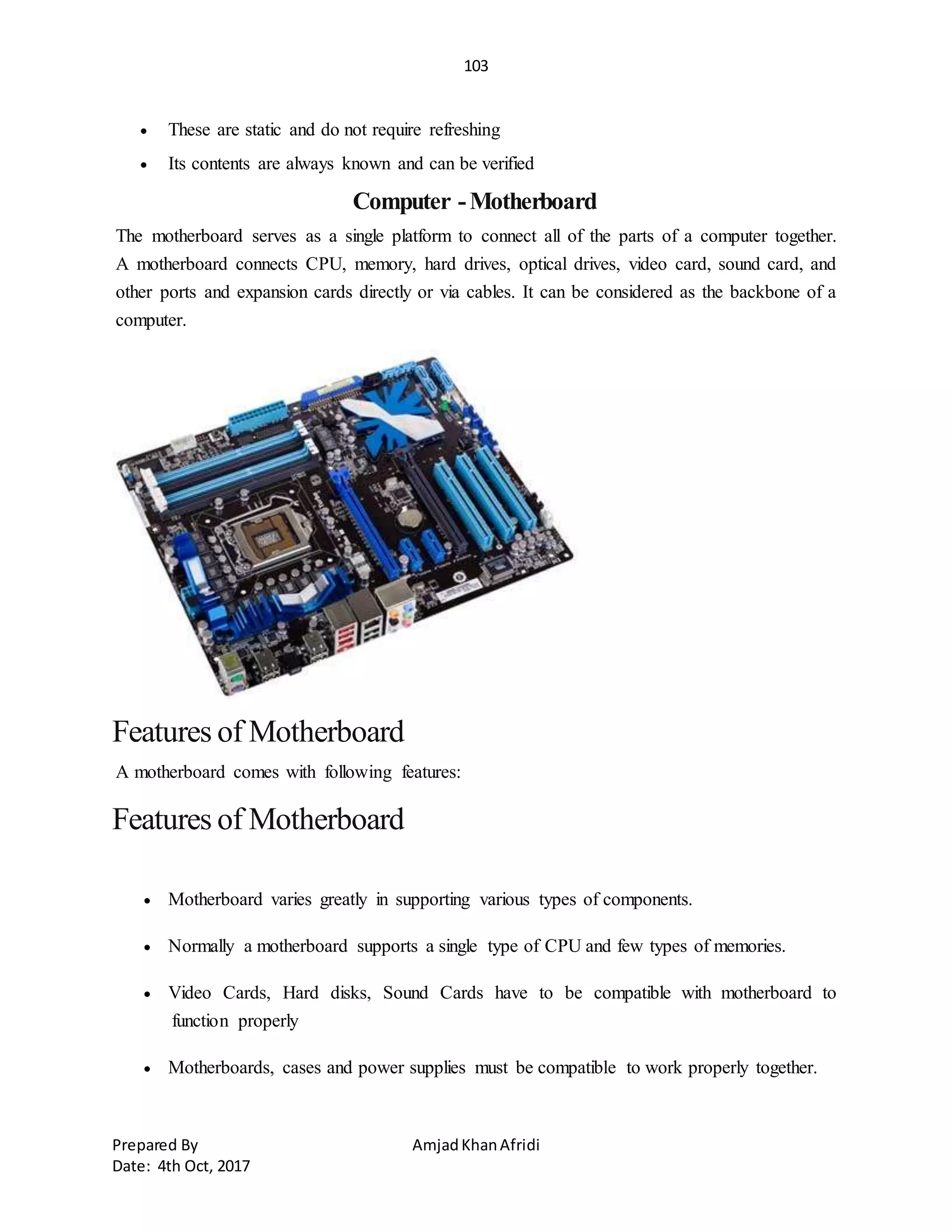 103
Prepared By AmjadKhanAfridi
Date: 4th Oct, 2017
 These are static and do not require refreshing
 Its contents are always known and can be verified
Computer -Motherboard
The motherboard serves as a single platform to connect all of the parts of a computer together.
A motherboard connects CPU, memory, hard drives, optical drives, video card, sound card, and
other ports and expansion cards directly or via cables. It can be considered as the backbone of a
computer.
Features of Motherboard
A motherboard comes with following features:
Features of Motherboard
 Motherboard varies greatly in supporting various types of components.
 Normally a motherboard supports a single type of CPU and few types of memories.
 Video Cards, Hard disks, Sound Cards have to be compatible with motherboard to
function properly
 Motherboards, cases and power supplies must be compatible to work properly together.
 