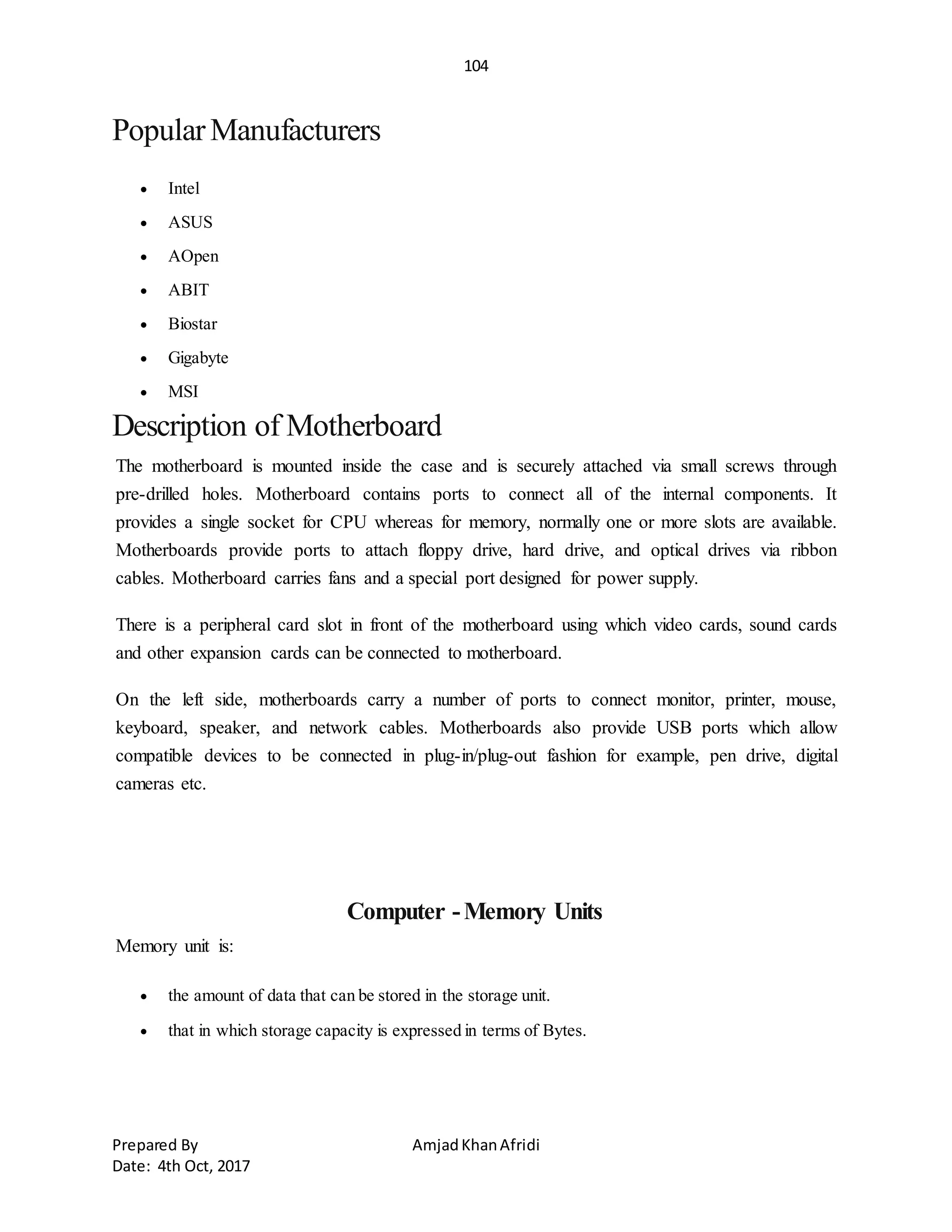 104
Prepared By AmjadKhanAfridi
Date: 4th Oct, 2017
PopularManufacturers
 Intel
 ASUS
 AOpen
 ABIT
 Biostar
 Gigabyte
 MSI
Description of Motherboard
The motherboard is mounted inside the case and is securely attached via small screws through
pre-drilled holes. Motherboard contains ports to connect all of the internal components. It
provides a single socket for CPU whereas for memory, normally one or more slots are available.
Motherboards provide ports to attach floppy drive, hard drive, and optical drives via ribbon
cables. Motherboard carries fans and a special port designed for power supply.
There is a peripheral card slot in front of the motherboard using which video cards, sound cards
and other expansion cards can be connected to motherboard.
On the left side, motherboards carry a number of ports to connect monitor, printer, mouse,
keyboard, speaker, and network cables. Motherboards also provide USB ports which allow
compatible devices to be connected in plug-in/plug-out fashion for example, pen drive, digital
cameras etc.
Computer -Memory Units
Memory unit is:
 the amount of data that can be stored in the storage unit.
 that in which storage capacity is expressed in terms of Bytes.
 
