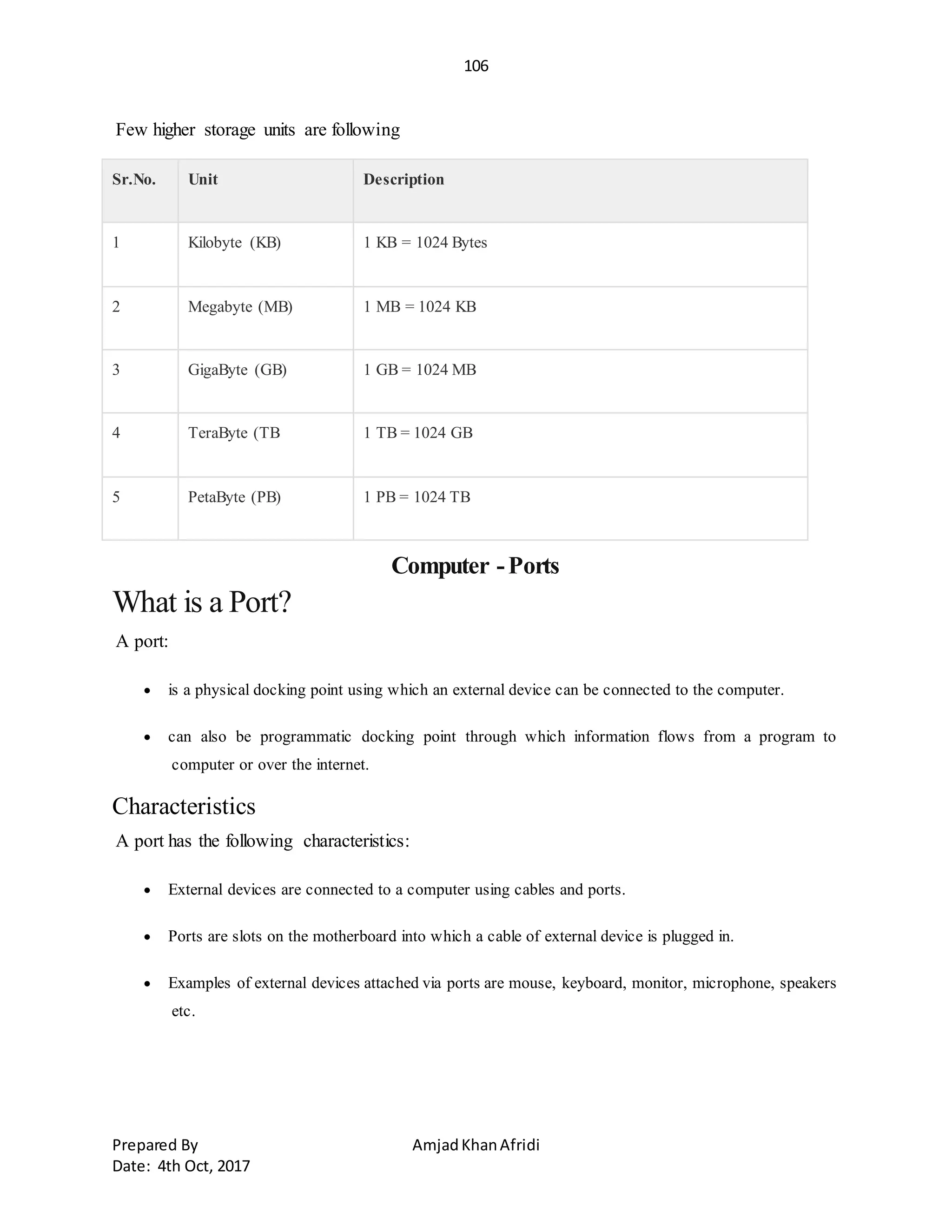106
Prepared By AmjadKhanAfridi
Date: 4th Oct, 2017
Few higher storage units are following
Sr.No. Unit Description
1 Kilobyte (KB) 1 KB = 1024 Bytes
2 Megabyte (MB) 1 MB = 1024 KB
3 GigaByte (GB) 1 GB = 1024 MB
4 TeraByte (TB 1 TB = 1024 GB
5 PetaByte (PB) 1 PB = 1024 TB
Computer -Ports
What is a Port?
A port:
 is a physical docking point using which an external device can be connected to the computer.
 can also be programmatic docking point through which information flows from a program to
computer or over the internet.
Characteristics
A port has the following characteristics:
 External devices are connected to a computer using cables and ports.
 Ports are slots on the motherboard into which a cable of external device is plugged in.
 Examples of external devices attached via ports are mouse, keyboard, monitor, microphone, speakers
etc.
 