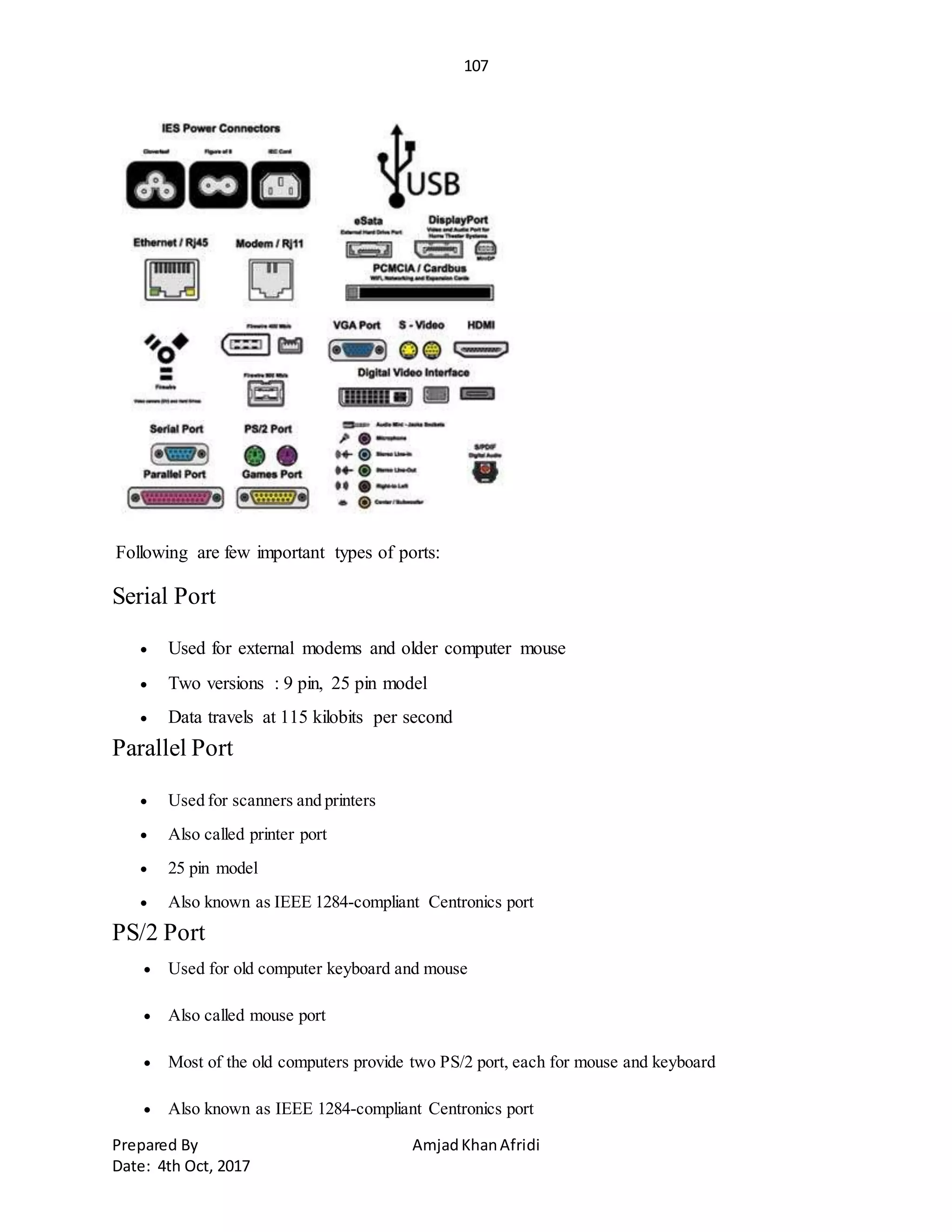 107
Prepared By AmjadKhanAfridi
Date: 4th Oct, 2017
Following are few important types of ports:
Serial Port
 Used for external modems and older computer mouse
 Two versions : 9 pin, 25 pin model
 Data travels at 115 kilobits per second
Parallel Port
 Used for scanners and printers
 Also called printer port
 25 pin model
 Also known as IEEE 1284-compliant Centronics port
PS/2 Port
 Used for old computer keyboard and mouse
 Also called mouse port
 Most of the old computers provide two PS/2 port, each for mouse and keyboard
 Also known as IEEE 1284-compliant Centronics port
 