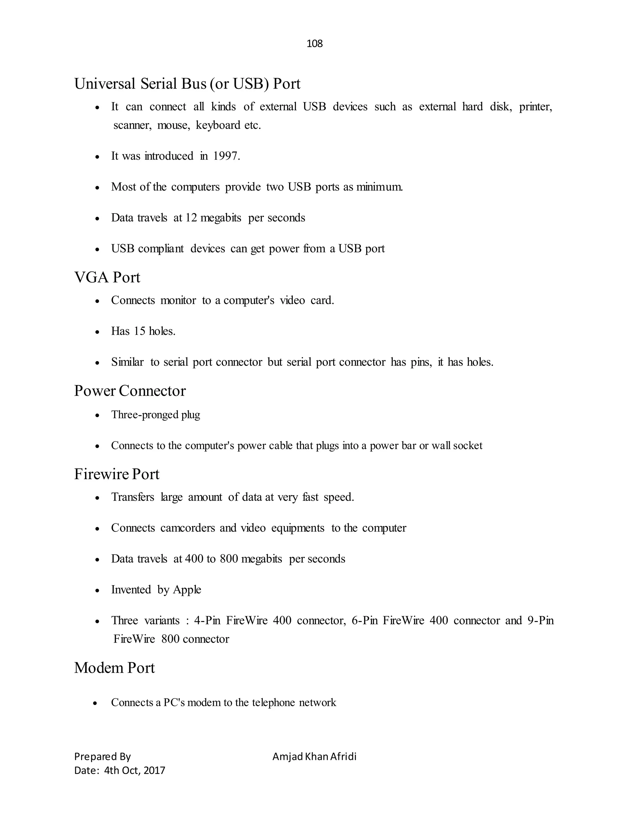 108
Prepared By AmjadKhanAfridi
Date: 4th Oct, 2017
Universal Serial Bus (or USB) Port
 It can connect all kinds of external USB devices such as external hard disk, printer,
scanner, mouse, keyboard etc.
 It was introduced in 1997.
 Most of the computers provide two USB ports as minimum.
 Data travels at 12 megabits per seconds
 USB compliant devices can get power from a USB port
VGA Port
 Connects monitor to a computer's video card.
 Has 15 holes.
 Similar to serial port connector but serial port connector has pins, it has holes.
Power Connector
 Three-pronged plug
 Connects to the computer's power cable that plugs into a power bar or wall socket
Firewire Port
 Transfers large amount of data at very fast speed.
 Connects camcorders and video equipments to the computer
 Data travels at 400 to 800 megabits per seconds
 Invented by Apple
 Three variants : 4-Pin FireWire 400 connector, 6-Pin FireWire 400 connector and 9-Pin
FireWire 800 connector
Modem Port
 Connects a PC's modem to the telephone network
 