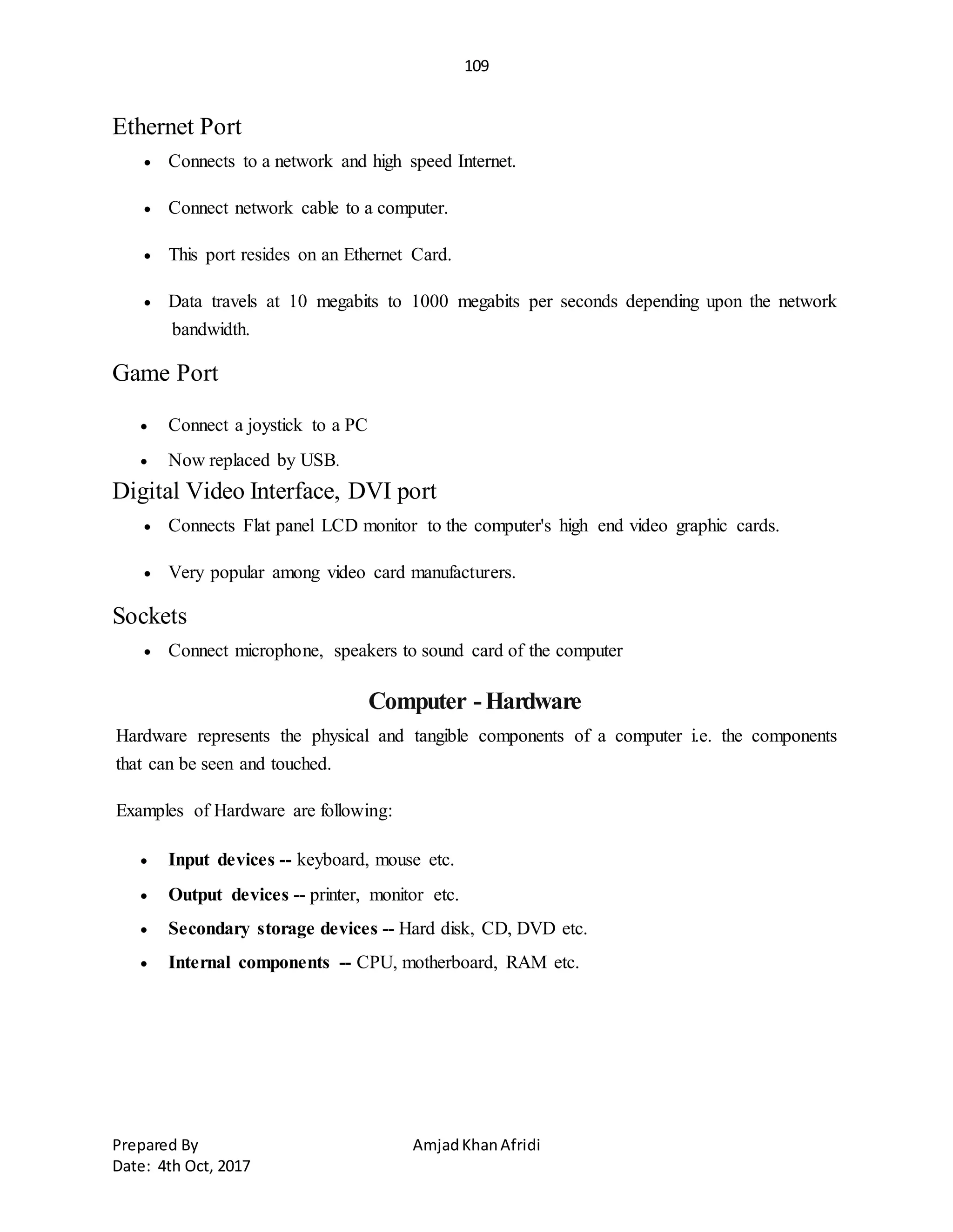 109
Prepared By AmjadKhanAfridi
Date: 4th Oct, 2017
Ethernet Port
 Connects to a network and high speed Internet.
 Connect network cable to a computer.
 This port resides on an Ethernet Card.
 Data travels at 10 megabits to 1000 megabits per seconds depending upon the network
bandwidth.
Game Port
 Connect a joystick to a PC
 Now replaced by USB.
Digital Video Interface, DVI port
 Connects Flat panel LCD monitor to the computer's high end video graphic cards.
 Very popular among video card manufacturers.
Sockets
 Connect microphone, speakers to sound card of the computer
Computer -Hardware
Hardware represents the physical and tangible components of a computer i.e. the components
that can be seen and touched.
Examples of Hardware are following:
 Input devices -- keyboard, mouse etc.
 Output devices -- printer, monitor etc.
 Secondary storage devices -- Hard disk, CD, DVD etc.
 Internal components -- CPU, motherboard, RAM etc.
 