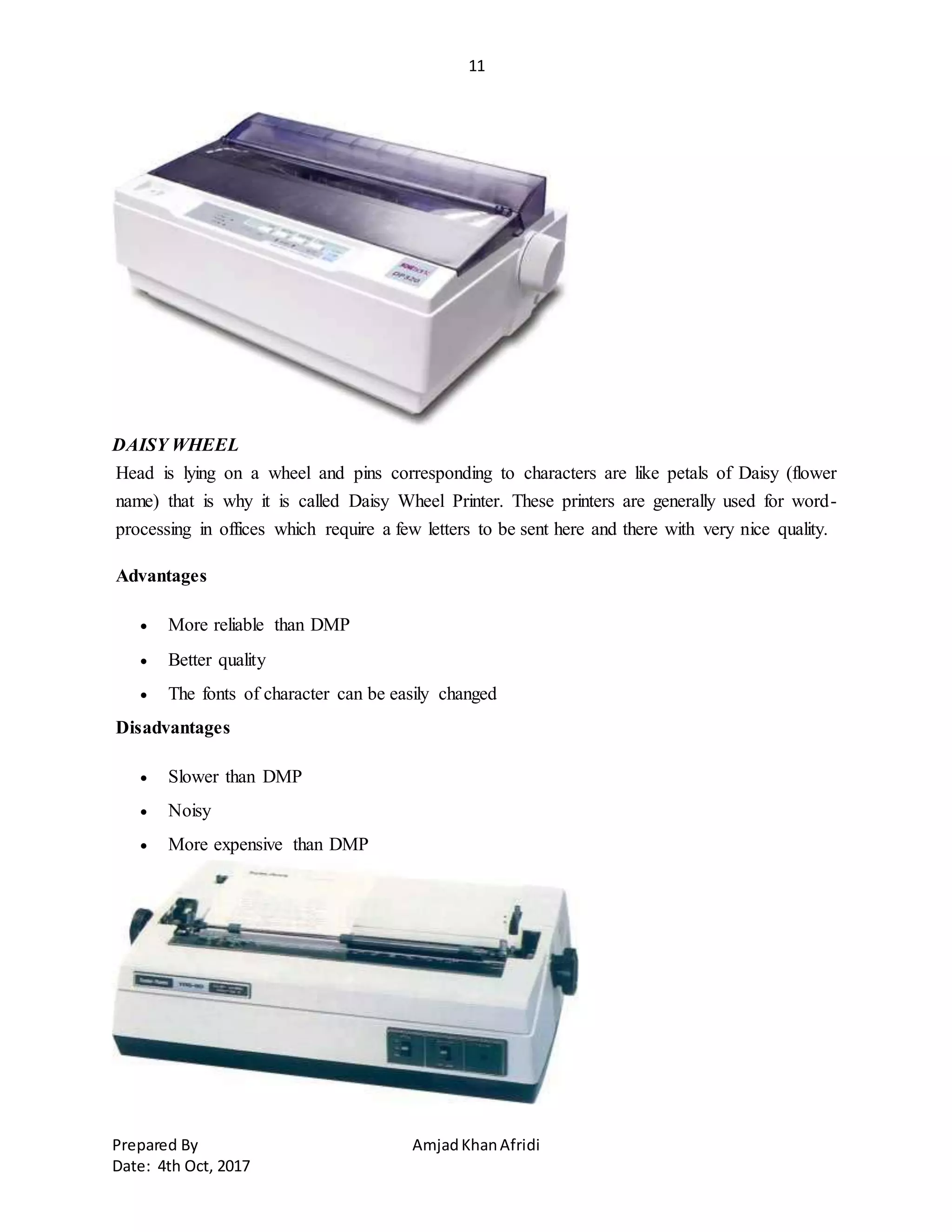 11
Prepared By AmjadKhanAfridi
Date: 4th Oct, 2017
DAISY WHEEL
Head is lying on a wheel and pins corresponding to characters are like petals of Daisy (flower
name) that is why it is called Daisy Wheel Printer. These printers are generally used for word-
processing in offices which require a few letters to be sent here and there with very nice quality.
Advantages
 More reliable than DMP
 Better quality
 The fonts of character can be easily changed
Disadvantages
 Slower than DMP
 Noisy
 More expensive than DMP
 