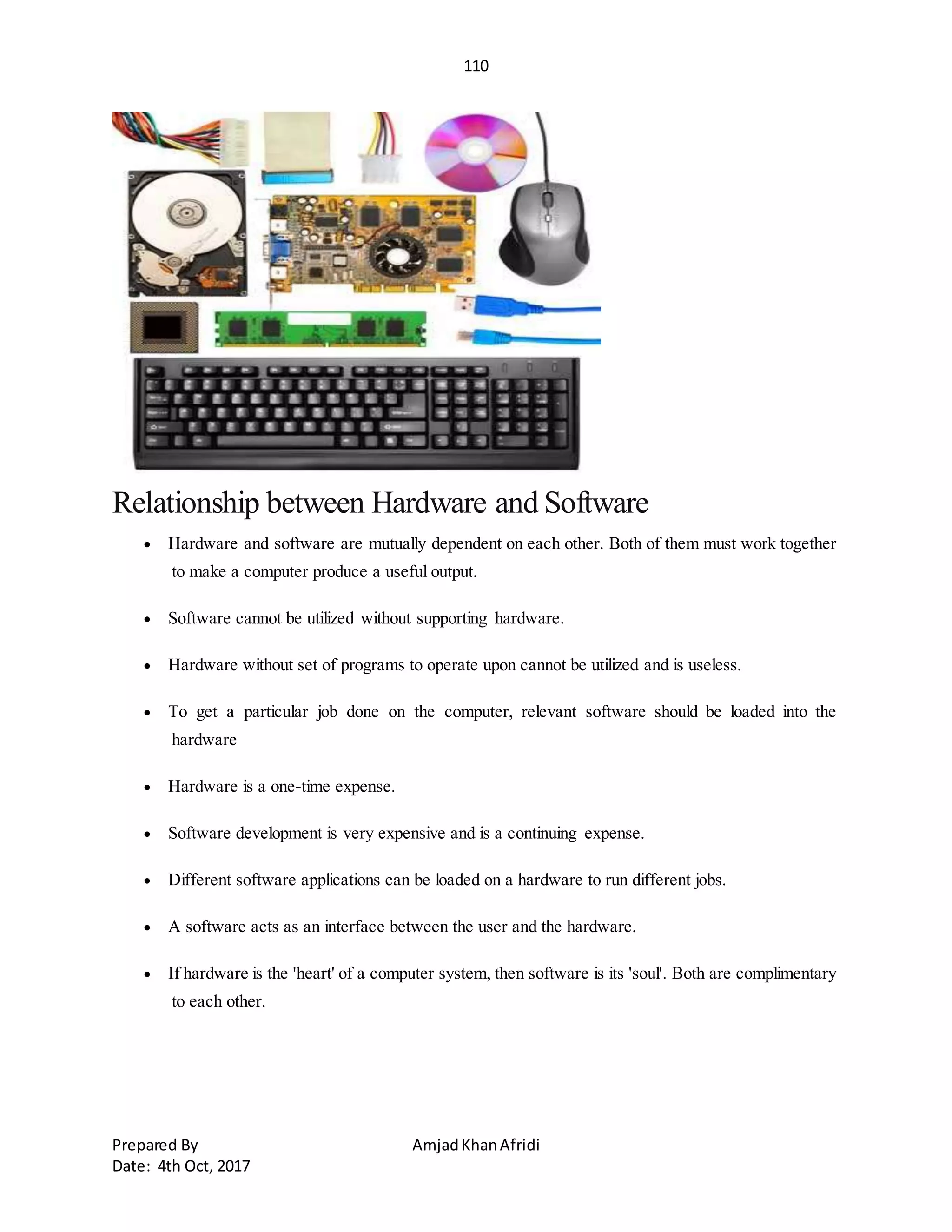 110
Prepared By AmjadKhanAfridi
Date: 4th Oct, 2017
Relationship between Hardware and Software
 Hardware and software are mutually dependent on each other. Both of them must work together
to make a computer produce a useful output.
 Software cannot be utilized without supporting hardware.
 Hardware without set of programs to operate upon cannot be utilized and is useless.
 To get a particular job done on the computer, relevant software should be loaded into the
hardware
 Hardware is a one-time expense.
 Software development is very expensive and is a continuing expense.
 Different software applications can be loaded on a hardware to run different jobs.
 A software acts as an interface between the user and the hardware.
 If hardware is the 'heart' of a computer system, then software is its 'soul'. Both are complimentary
to each other.
 