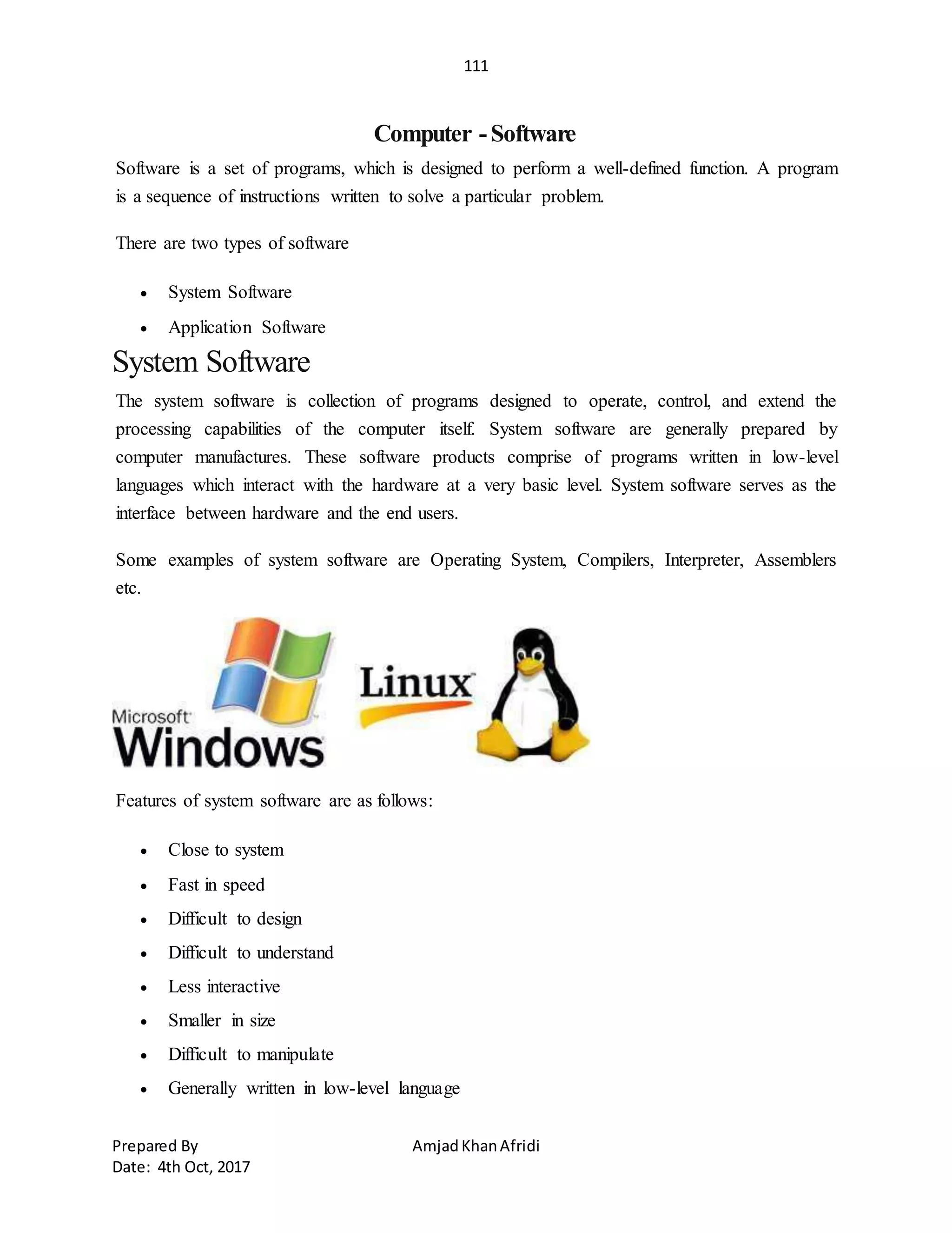 111
Prepared By AmjadKhanAfridi
Date: 4th Oct, 2017
Computer -Software
Software is a set of programs, which is designed to perform a well-defined function. A program
is a sequence of instructions written to solve a particular problem.
There are two types of software
 System Software
 Application Software
System Software
The system software is collection of programs designed to operate, control, and extend the
processing capabilities of the computer itself. System software are generally prepared by
computer manufactures. These software products comprise of programs written in low-level
languages which interact with the hardware at a very basic level. System software serves as the
interface between hardware and the end users.
Some examples of system software are Operating System, Compilers, Interpreter, Assemblers
etc.
Features of system software are as follows:
 Close to system
 Fast in speed
 Difficult to design
 Difficult to understand
 Less interactive
 Smaller in size
 Difficult to manipulate
 Generally written in low-level language
 