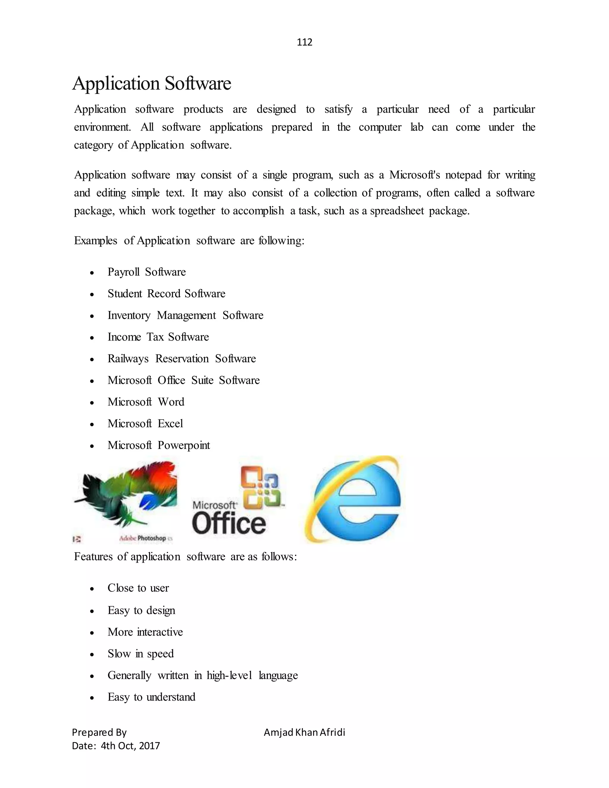 112
Prepared By AmjadKhanAfridi
Date: 4th Oct, 2017
Application Software
Application software products are designed to satisfy a particular need of a particular
environment. All software applications prepared in the computer lab can come under the
category of Application software.
Application software may consist of a single program, such as a Microsoft's notepad for writing
and editing simple text. It may also consist of a collection of programs, often called a software
package, which work together to accomplish a task, such as a spreadsheet package.
Examples of Application software are following:
 Payroll Software
 Student Record Software
 Inventory Management Software
 Income Tax Software
 Railways Reservation Software
 Microsoft Office Suite Software
 Microsoft Word
 Microsoft Excel
 Microsoft Powerpoint
Features of application software are as follows:
 Close to user
 Easy to design
 More interactive
 Slow in speed
 Generally written in high-level language
 Easy to understand
 