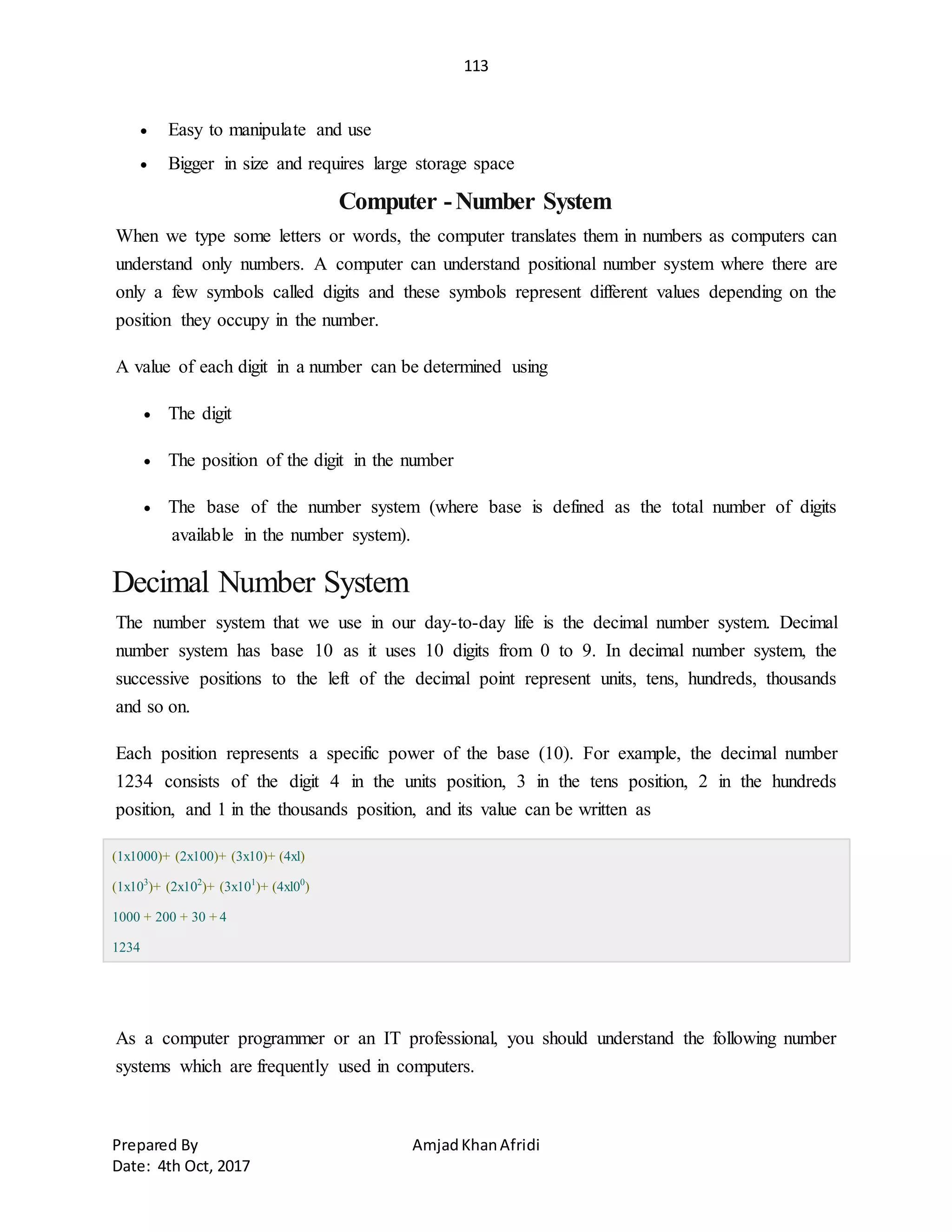 113
Prepared By AmjadKhanAfridi
Date: 4th Oct, 2017
 Easy to manipulate and use
 Bigger in size and requires large storage space
Computer -Number System
When we type some letters or words, the computer translates them in numbers as computers can
understand only numbers. A computer can understand positional number system where there are
only a few symbols called digits and these symbols represent different values depending on the
position they occupy in the number.
A value of each digit in a number can be determined using
 The digit
 The position of the digit in the number
 The base of the number system (where base is defined as the total number of digits
available in the number system).
Decimal Number System
The number system that we use in our day-to-day life is the decimal number system. Decimal
number system has base 10 as it uses 10 digits from 0 to 9. In decimal number system, the
successive positions to the left of the decimal point represent units, tens, hundreds, thousands
and so on.
Each position represents a specific power of the base (10). For example, the decimal number
1234 consists of the digit 4 in the units position, 3 in the tens position, 2 in the hundreds
position, and 1 in the thousands position, and its value can be written as
(1x1000)+ (2x100)+ (3x10)+ (4xl)
(1x103
)+ (2x102
)+ (3x101
)+ (4xl00
)
1000 + 200 + 30 + 4
1234
As a computer programmer or an IT professional, you should understand the following number
systems which are frequently used in computers.
 