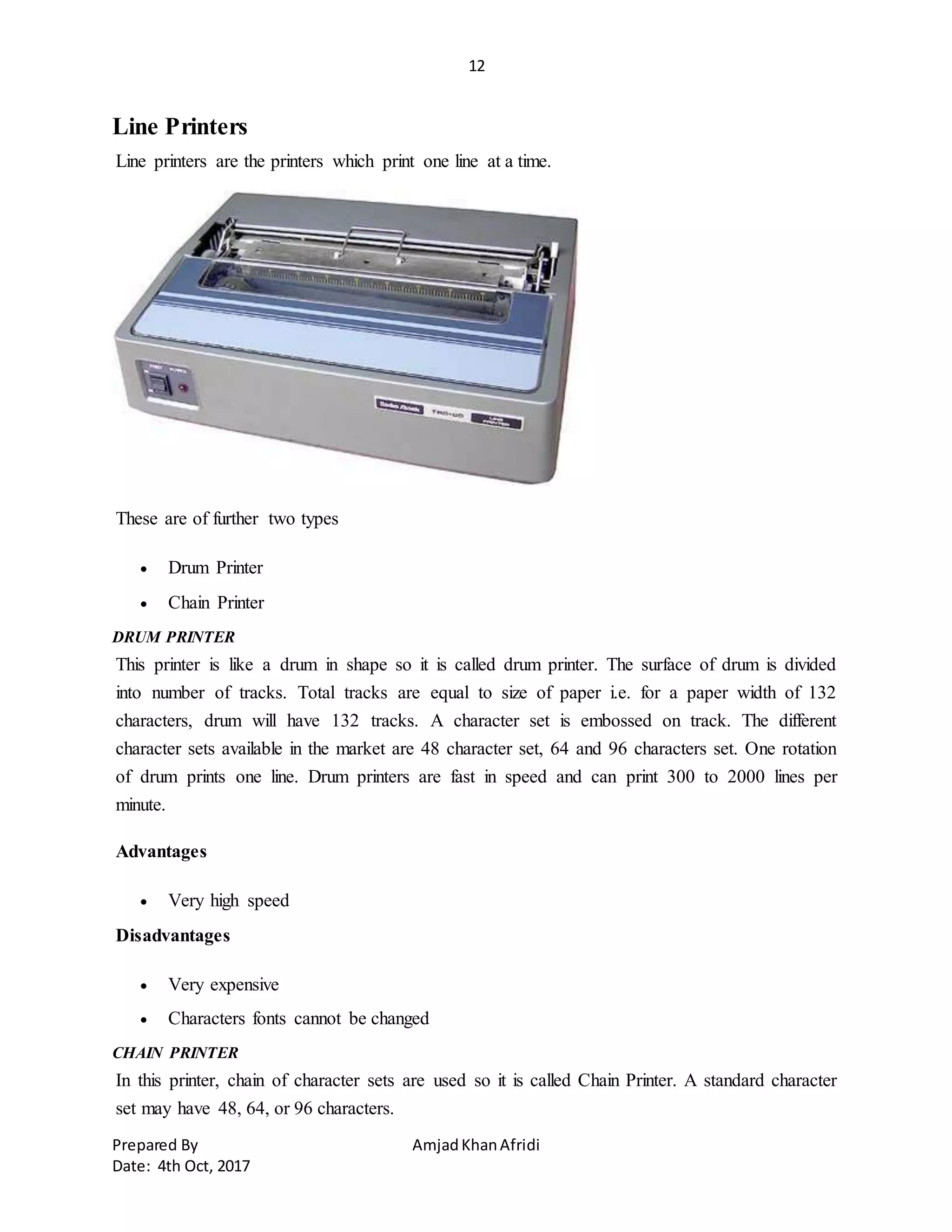 12
Prepared By AmjadKhanAfridi
Date: 4th Oct, 2017
Line Printers
Line printers are the printers which print one line at a time.
These are of further two types
 Drum Printer
 Chain Printer
DRUM PRINTER
This printer is like a drum in shape so it is called drum printer. The surface of drum is divided
into number of tracks. Total tracks are equal to size of paper i.e. for a paper width of 132
characters, drum will have 132 tracks. A character set is embossed on track. The different
character sets available in the market are 48 character set, 64 and 96 characters set. One rotation
of drum prints one line. Drum printers are fast in speed and can print 300 to 2000 lines per
minute.
Advantages
 Very high speed
Disadvantages
 Very expensive
 Characters fonts cannot be changed
CHAIN PRINTER
In this printer, chain of character sets are used so it is called Chain Printer. A standard character
set may have 48, 64, or 96 characters.
 