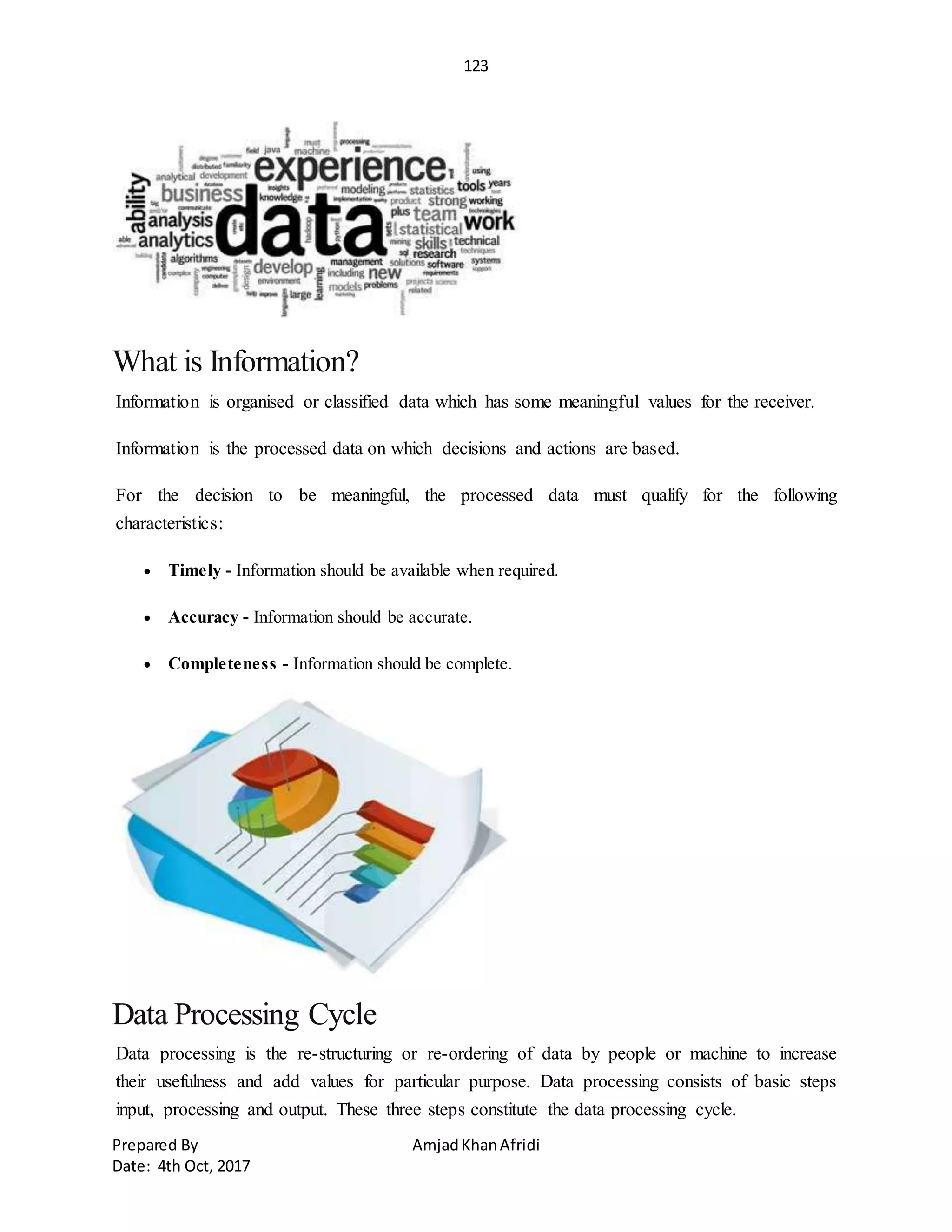 123
Prepared By AmjadKhanAfridi
Date: 4th Oct, 2017
What is Information?
Information is organised or classified data which has some meaningful values for the receiver.
Information is the processed data on which decisions and actions are based.
For the decision to be meaningful, the processed data must qualify for the following
characteristics:
 Timely - Information should be available when required.
 Accuracy - Information should be accurate.
 Completeness - Information should be complete.
Data Processing Cycle
Data processing is the re-structuring or re-ordering of data by people or machine to increase
their usefulness and add values for particular purpose. Data processing consists of basic steps
input, processing and output. These three steps constitute the data processing cycle.
 