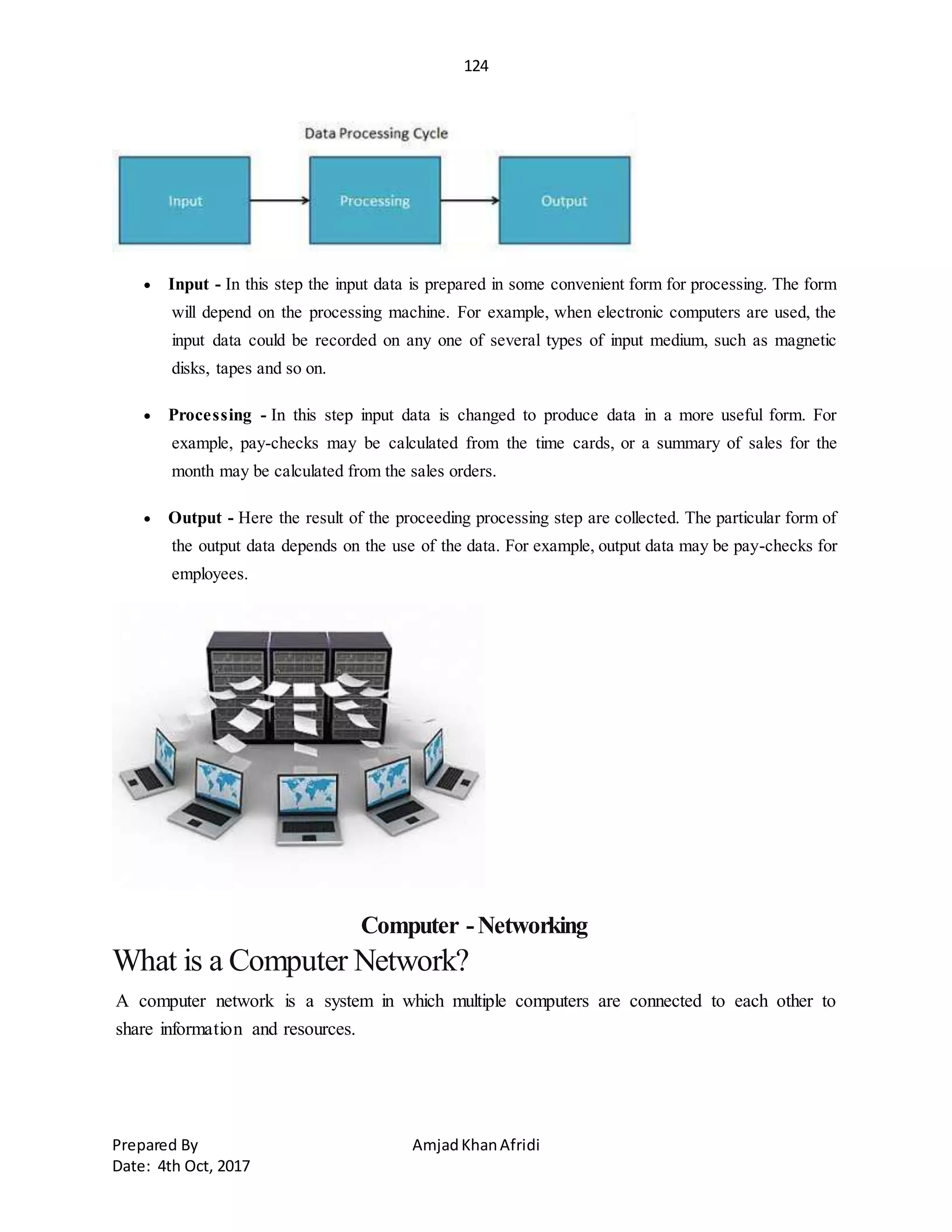124
Prepared By AmjadKhanAfridi
Date: 4th Oct, 2017
 Input - In this step the input data is prepared in some convenient form for processing. The form
will depend on the processing machine. For example, when electronic computers are used, the
input data could be recorded on any one of several types of input medium, such as magnetic
disks, tapes and so on.
 Processing - In this step input data is changed to produce data in a more useful form. For
example, pay-checks may be calculated from the time cards, or a summary of sales for the
month may be calculated from the sales orders.
 Output - Here the result of the proceeding processing step are collected. The particular form of
the output data depends on the use of the data. For example, output data may be pay-checks for
employees.
Computer -Networking
What is a Computer Network?
A computer network is a system in which multiple computers are connected to each other to
share information and resources.
 