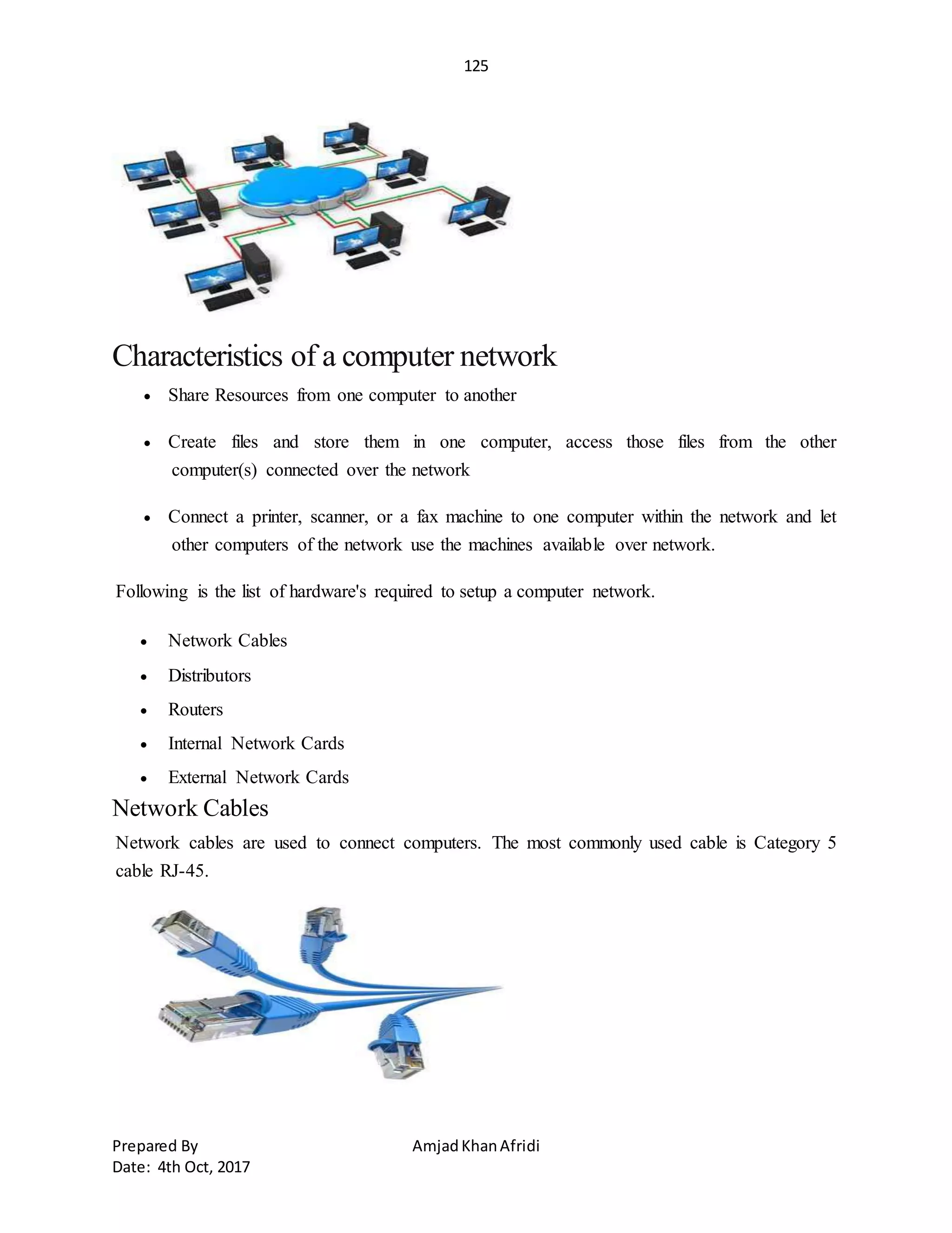 125
Prepared By AmjadKhanAfridi
Date: 4th Oct, 2017
Characteristics of a computer network
 Share Resources from one computer to another
 Create files and store them in one computer, access those files from the other
computer(s) connected over the network
 Connect a printer, scanner, or a fax machine to one computer within the network and let
other computers of the network use the machines available over network.
Following is the list of hardware's required to setup a computer network.
 Network Cables
 Distributors
 Routers
 Internal Network Cards
 External Network Cards
Network Cables
Network cables are used to connect computers. The most commonly used cable is Category 5
cable RJ-45.
 