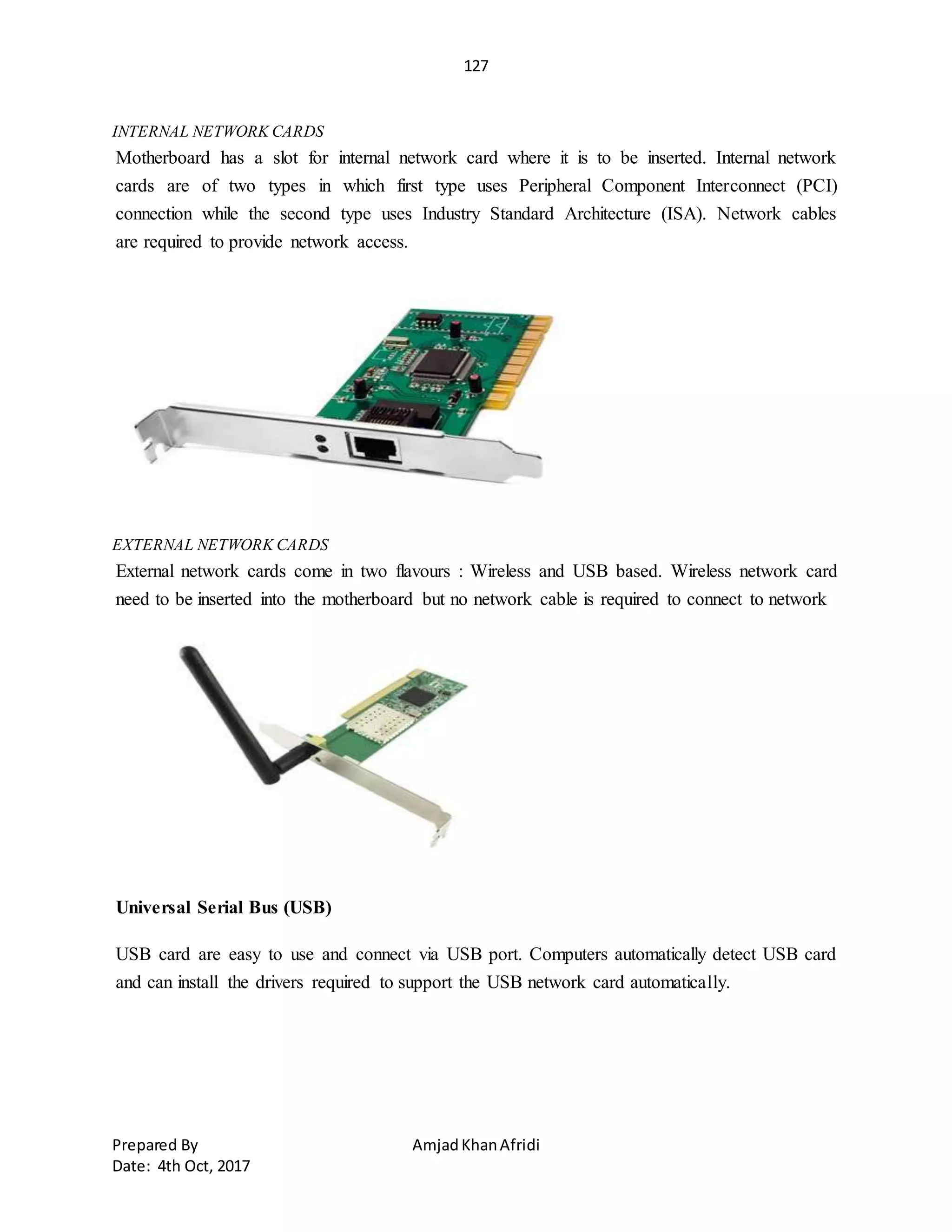 127
Prepared By AmjadKhanAfridi
Date: 4th Oct, 2017
INTERNAL NETWORK CARDS
Motherboard has a slot for internal network card where it is to be inserted. Internal network
cards are of two types in which first type uses Peripheral Component Interconnect (PCI)
connection while the second type uses Industry Standard Architecture (ISA). Network cables
are required to provide network access.
EXTERNAL NETWORK CARDS
External network cards come in two flavours : Wireless and USB based. Wireless network card
need to be inserted into the motherboard but no network cable is required to connect to network
Universal Serial Bus (USB)
USB card are easy to use and connect via USB port. Computers automatically detect USB card
and can install the drivers required to support the USB network card automatically.
 