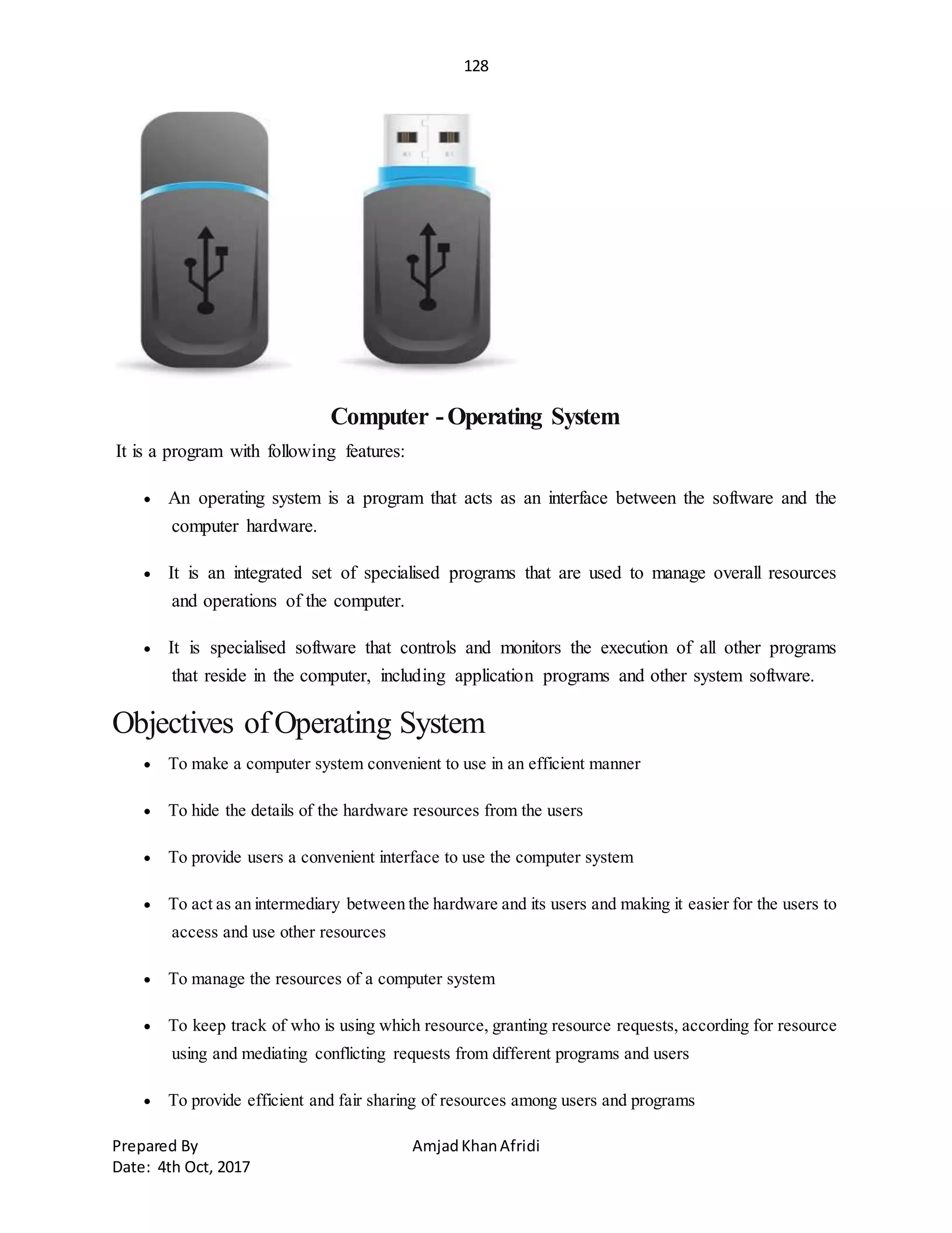 128
Prepared By AmjadKhanAfridi
Date: 4th Oct, 2017
Computer -Operating System
It is a program with following features:
 An operating system is a program that acts as an interface between the software and the
computer hardware.
 It is an integrated set of specialised programs that are used to manage overall resources
and operations of the computer.
 It is specialised software that controls and monitors the execution of all other programs
that reside in the computer, including application programs and other system software.
Objectives ofOperating System
 To make a computer system convenient to use in an efficient manner
 To hide the details of the hardware resources from the users
 To provide users a convenient interface to use the computer system
 To act as an intermediary between the hardware and its users and making it easier for the users to
access and use other resources
 To manage the resources of a computer system
 To keep track of who is using which resource, granting resource requests, according for resource
using and mediating conflicting requests from different programs and users
 To provide efficient and fair sharing of resources among users and programs
 