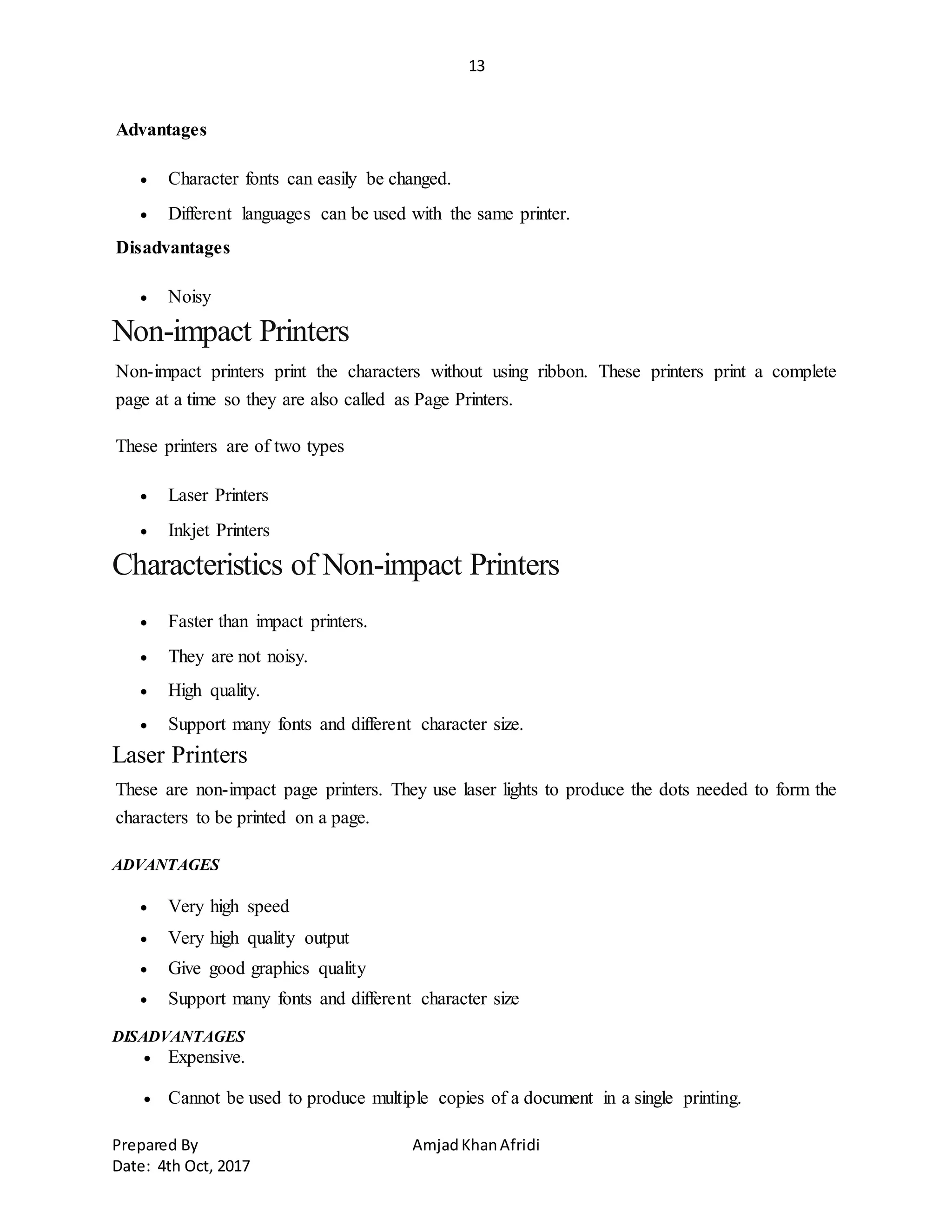 13
Prepared By AmjadKhanAfridi
Date: 4th Oct, 2017
Advantages
 Character fonts can easily be changed.
 Different languages can be used with the same printer.
Disadvantages
 Noisy
Non-impact Printers
Non-impact printers print the characters without using ribbon. These printers print a complete
page at a time so they are also called as Page Printers.
These printers are of two types
 Laser Printers
 Inkjet Printers
Characteristics of Non-impact Printers
 Faster than impact printers.
 They are not noisy.
 High quality.
 Support many fonts and different character size.
Laser Printers
These are non-impact page printers. They use laser lights to produce the dots needed to form the
characters to be printed on a page.
ADVANTAGES
 Very high speed
 Very high quality output
 Give good graphics quality
 Support many fonts and different character size
DISADVANTAGES
 Expensive.
 Cannot be used to produce multiple copies of a document in a single printing.
 