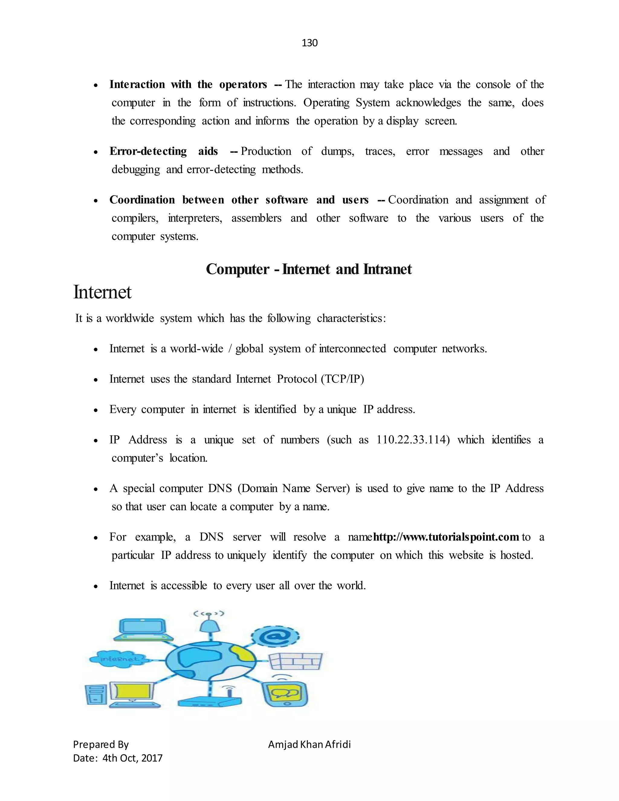 130
Prepared By AmjadKhanAfridi
Date: 4th Oct, 2017
 Interaction with the operators -- The interaction may take place via the console of the
computer in the form of instructions. Operating System acknowledges the same, does
the corresponding action and informs the operation by a display screen.
 Error-detecting aids -- Production of dumps, traces, error messages and other
debugging and error-detecting methods.
 Coordination between other software and users -- Coordination and assignment of
compilers, interpreters, assemblers and other software to the various users of the
computer systems.
Computer -Internet and Intranet
Internet
It is a worldwide system which has the following characteristics:
 Internet is a world-wide / global system of interconnected computer networks.
 Internet uses the standard Internet Protocol (TCP/IP)
 Every computer in internet is identified by a unique IP address.
 IP Address is a unique set of numbers (such as 110.22.33.114) which identifies a
computer’s location.
 A special computer DNS (Domain Name Server) is used to give name to the IP Address
so that user can locate a computer by a name.
 For example, a DNS server will resolve a namehttp://www.tutorialspoint.com to a
particular IP address to uniquely identify the computer on which this website is hosted.
 Internet is accessible to every user all over the world.
 